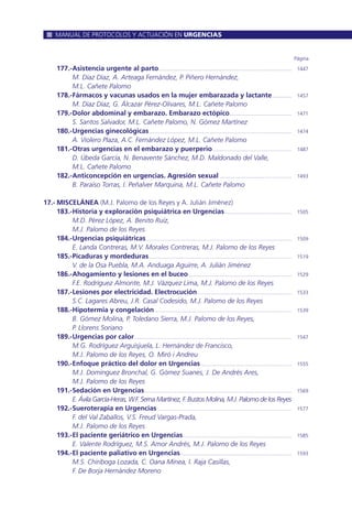 177.-Asistencia urgente al parto.............................................................................................. 1447
M. Díaz Díaz, A. Arteaga Fernández, P. Piñero Hernández,
M.L. Cañete Palomo
178.-Fármacos y vacunas usados en la mujer embarazada y lactante.............. 1457
M. Díaz Díaz, G. Álcazar Pérez-Olivares, M.L. Cañete Palomo
179.-Dolor abdominal y embarazo. Embarazo ectópico............................................ 1471
S. Santos Salvador, M.L. Cañete Palomo, N. Gómez Martínez
180.-Urgencias ginecológicas..................................................................................................... 1474
A. Violero Plaza, A.C. Fernández López, M.L. Cañete Palomo
181.-Otras urgencias en el embarazo y puerperio........................................................ 1487
D. Úbeda García, N. Benavente Sánchez, M.D. Maldonado del Valle,
M.L. Cañete Palomo
182.-Anticoncepción en urgencias. Agresión sexual ................................................... 1493
B. Paraíso Torras, I. Peñalver Marquina, M.L. Cañete Palomo
17.- MISCELÁNEA (M.J. Palomo de los Reyes y A. Julián Jiménez)
183.-Historia y exploración psiquiátrica en Urgencias ............................................... 1505
M.D. Pérez López, A. Benito Ruiz,
M.J. Palomo de los Reyes
184.-Urgencias psiquiátricas....................................................................................................... 1509
E. Landa Contreras, M.V. Morales Contreras, M.J. Palomo de los Reyes
185.-Picaduras y mordeduras..................................................................................................... 1519
V. de la Osa Puebla, M.A. Anduaga Aguirre, A. Julián Jiménez
186.-Ahogamiento y lesiones en el buceo......................................................................... 1529
F.E. Rodríguez Almonte, M.J. Vázquez Lima, M.J. Palomo de los Reyes
187.-Lesiones por electricidad. Electrocución................................................................... 1533
S.C. Lagares Abreu, J.R. Casal Codesido, M.J. Palomo de los Reyes
188.-Hipotermia y congelación................................................................................................. 1539
B. Gómez Molina, P. Toledano Sierra, M.J. Palomo de los Reyes,
P. Llorens Soriano
189.-Urgencias por calor............................................................................................................... 1547
M.G. Rodríguez Arguisjuela, L. Hernández de Francisco,
M.J. Palomo de los Reyes, O. Miró i Andreu
190.-Enfoque práctico del dolor en Urgencias ................................................................ 1555
M.J. Domínguez Bronchal, G. Gómez Suanes, J. De Andrés Ares,
M.J. Palomo de los Reyes
191.-Sedación en Urgencias........................................................................................................ 1569
E. Ávila García-Heras, W.F. Serna Martínez, F. Bustos Molina, M.J. Palomo de los Reyes
192.-Sueroterapia en Urgencias ............................................................................................... 1577
F. del Val Zaballos, V.S. Freud Vargas-Prada,
M.J. Palomo de los Reyes
193.-El paciente geriátrico en Urgencias............................................................................. 1585
E. Valente Rodríguez, M.S. Amor Andrés, M.J. Palomo de los Reyes
194.-El paciente paliativo en Urgencias............................................................................... 1593
M.S. Chiriboga Lozada, C. Oana Minea, I. Raja Casillas,
F. De Borja Hernández Moreno
Página
MANUAL DE PROTOCOLOS Y ACTUACIÓN EN URGENCIAS
 