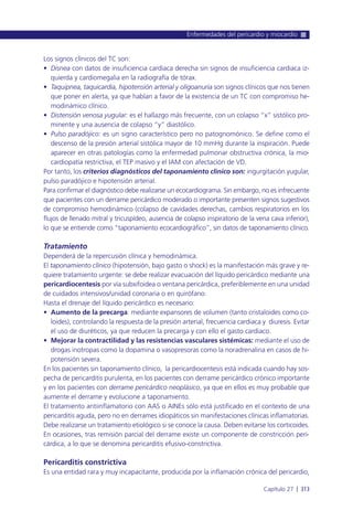 Los signos clínicos del TC son:
• Disnea con datos de insuficiencia cardiaca derecha sin signos de insuficiencia cardiaca iz-
quierda y cardiomegalia en la radiografía de tórax.
• Taquipnea, taquicardia, hipotensión arterial y oligoanuria son signos clínicos que nos tienen
que poner en alerta, ya que hablan a favor de la existencia de un TC con compromiso he-
modinámico clínico.
• Distensión venosa yugular: es el hallazgo más frecuente, con un colapso “x” sistólico pro-
minente y una ausencia de colapso “y” diastólico.
• Pulso paradójico: es un signo característico pero no patognomónico. Se define como el
descenso de la presión arterial sistólica mayor de 10 mmHg durante la inspiración. Puede
aparecer en otras patologías como la enfermedad pulmonar obstructiva crónica, la mio-
cardiopatía restrictiva, el TEP masivo y el IAM con afectación de VD.
Por tanto, los criterios diagnósticos del taponamiento clínico son: ingurgitación yugular,
pulso paradójico e hipotensión arterial.
Para confirmar el diagnóstico debe realizarse un ecocardiograma. Sin embargo, no es infrecuente
que pacientes con un derrame pericárdico moderado o importante presenten signos sugestivos
de compromiso hemodinámico (colapso de cavidades derechas, cambios respiratorios en los
flujos de llenado mitral y tricuspídeo, ausencia de colapso inspiratorio de la vena cava inferior),
lo que se entiende como “taponamiento ecocardiográfico”, sin datos de taponamiento clínico.
Tratamiento
Dependerá de la repercusión clínica y hemodinámica.
El taponamiento clínico (hipotensión, bajo gasto o shock) es la manifestación más grave y re-
quiere tratamiento urgente: se debe realizar evacuación del líquido pericárdico mediante una
pericardiocentesis por vía subxifoidea o ventana pericárdica, preferiblemente en una unidad
de cuidados intensivos/unidad coronaria o en quirófano.
Hasta el drenaje del líquido pericárdico es necesario:
• Aumento de la precarga: mediante expansores de volumen (tanto cristaloides como co-
loides), controlando la respuesta de la presión arterial, frecuencia cardiaca y diuresis. Evitar
el uso de diuréticos, ya que reducen la precarga y con ello el gasto cardiaco.
• Mejorar la contractilidad y las resistencias vasculares sistémicas: mediante el uso de
drogas inotropas como la dopamina o vasopresoras como la noradrenalina en casos de hi-
potensión severa.
En los pacientes sin taponamiento clínico, la pericardiocentesis está indicada cuando hay sos-
pecha de pericarditis purulenta, en los pacientes con derrame pericárdico crónico importante
y en los pacientes con derrame pericárdico neoplásico, ya que en ellos es muy probable que
aumente el derrame y evolucione a taponamiento.
El tratamiento antiinflamatorio con AAS o AINEs sólo está justificado en el contexto de una
pericarditis aguda, pero no en derrames idiopáticos sin manifestaciones clínicas inflamatorias.
Debe realizarse un tratamiento etiológico si se conoce la causa. Deben evitarse los corticoides.
En ocasiones, tras remisión parcial del derrame existe un componente de constricción peri-
cárdica, a lo que se denomina pericarditis efusivo-constrictiva.
Pericarditis constrictiva
Es una entidad rara y muy incapacitante, producida por la inflamación crónica del pericardio,
Enfermedades del pericardio y miocardio
Capítulo 27 l 313
 