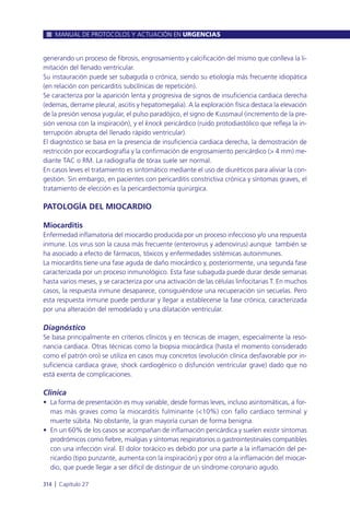 generando un proceso de fibrosis, engrosamiento y calcificación del mismo que conlleva la li-
mitación del llenado ventricular.
Su instauración puede ser subaguda o crónica, siendo su etiología más frecuente idiopática
(en relación con pericarditis subclínicas de repetición).
Se caracteriza por la aparición lenta y progresiva de signos de insuficiencia cardiaca derecha
(edemas, derrame pleural, ascitis y hepatomegalia). A la exploración física destaca la elevación
de la presión venosa yugular, el pulso paradójico, el signo de Kussmaul (incremento de la pre-
sión venosa con la inspiración), y el knock pericárdico (ruido protodiastólico que refleja la in-
terrupción abrupta del llenado rápido ventricular).
El diagnóstico se basa en la presencia de insuficiencia cardiaca derecha, la demostración de
restricción por ecocardiografía y la confirmación de engrosamiento pericárdico (> 4 mm) me-
diante TAC o RM. La radiografía de tórax suele ser normal.
En casos leves el tratamiento es sintomático mediante el uso de diuréticos para aliviar la con-
gestión. Sin embargo, en pacientes con pericarditis constrictiva crónica y síntomas graves, el
tratamiento de elección es la pericardiectomía quirúrgica.
PATOLOGÍA DEL MIOCARDIO
Miocarditis
Enfermedad inflamatoria del miocardio producida por un proceso infeccioso y/o una respuesta
inmune. Los virus son la causa más frecuente (enterovirus y adenovirus) aunque también se
ha asociado a efecto de fármacos, tóxicos y enfermedades sistémicas autoinmunes.
La miocarditis tiene una fase aguda de daño miocárdico y, posteriormente, una segunda fase
caracterizada por un proceso inmunológico. Esta fase subaguda puede durar desde semanas
hasta varios meses, y se caracteriza por una activación de las células linfocitarias T. En muchos
casos, la respuesta inmune desaparece, consiguiéndose una recuperación sin secuelas. Pero
esta respuesta inmune puede perdurar y llegar a establecerse la fase crónica, caracterizada
por una alteración del remodelado y una dilatación ventricular.
Diagnóstico
Se basa principalmente en criterios clínicos y en técnicas de imagen, especialmente la reso-
nancia cardiaca. Otras técnicas como la biopsia miocárdica (hasta el momento considerado
como el patrón oro) se utiliza en casos muy concretos (evolución clínica desfavorable por in-
suficiencia cardiaca grave, shock cardiogénico o disfunción ventricular grave) dado que no
está exenta de complicaciones.
Clínica
• La forma de presentación es muy variable, desde formas leves, incluso asintomáticas, a for-
mas más graves como la miocarditis fulminante (<10%) con fallo cardiaco terminal y
muerte súbita. No obstante, la gran mayoría cursan de forma benigna.
• En un 60% de los casos se acompañan de inflamación pericárdica y suelen existir síntomas
prodrómicos como fiebre, mialgias y síntomas respiratorios o gastrointestinales compatibles
con una infección viral. El dolor torácico es debido por una parte a la inflamación del pe-
ricardio (tipo punzante, aumenta con la inspiración) y por otro a la inflamación del miocar-
dio, que puede llegar a ser difícil de distinguir de un síndrome coronario agudo.
MANUAL DE PROTOCOLOS Y ACTUACIÓN EN URGENCIAS
314 l Capítulo 27
 