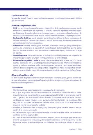 Exploración física
Taquicardia sinusal. El primer tono puede estar apagado y puede aparecer un soplo sistólico
apical transitorio.
Pruebas complementarias
• ECG: Lo más frecuentes son alteraciones inespecíficas de la repolarización, aunque puede
observarse una elevación del segmento ST similar a un infarto agudo de miocardio o peri-
carditis aguda. Se pueden observar arritmias auriculares y ventriculares. Las alteraciones de
la conducción intraventricular se asocian a daño miocárdico mayor y un peor pronóstico.
• Radiografía de tórax: puede aparecer aumento del tamaño de la silueta cardiaca por di-
latación ventricular, derrame pericárdico o ambos, e infiltrados pulmonares intersticiales
compatibles con insuficiencia cardiaca.
• Laboratorio: se debe solicitar gases arteriales, sistemático de sangre, coagulación y bio-
química. Es característica la elevación de marcadores de daño miocárdico, que no realiza
la curva típica de un infarto, sino que suele ser una elevación ligera y mantenida a lo largo
de los días.
• Ecocardiograma: debe realizarse en la evaluación inicial del paciente con sospecha de
miocarditis para valorar la función ventricular global y la contractilidad.
• Resonancia magnética cardiaca: hoy en día se considera la técnica de elección. La se-
cuencia potenciada en T2 se utiliza para evaluar la presencia de inflamación miocárdica
aguda, y en la secuencia de realce tardío se pueden encontrar patrones característicos,
como la distribución parcheada subepicárdica. Nos permitiría hacer el diagnóstico diferen-
cial con otras entidades como el infarto/cardiopatía isquémica y síndrome de Tako-Tsubo.
Diagnóstico diferencial
Se debe realizar diagnóstico diferencial con el síndrome coronario agudo, ya que pueden ob-
servarse alteraciones electrocardiográficas y enzimáticas similares, así como alteraciones de
la contractilidad segmentaria.
Tratamiento
• Monitorización de todos los pacientes con sospecha de miocarditis.
• En la gran mayoría de los casos el tratamiento es sintomático. En caso de dolor o fiebre,
iniciar tratamiento con antipiréticos iv como paracetamol (1 g/6-8 h) o metamizol magné-
sico (1 g/6-8 h). No está indicado el uso de AINEs o indometacina en pacientes con mio-
carditis ya que existen estudios en los que aumentan la inflamación y la mortalidad. Sólo
se justificaría su uso en pacientes con perimiocarditis, con función sistólica del ventrículo
izquierdo normal e intenso dolor torácico.
• El reposo es fundamental en la fase aguda y debe prolongarse hasta un mes o la recupe-
ración de la función ventricular.
• En pacientes con signos de insuficiencia cardiaca izquierda se debe iniciar tratamiento ur-
gente de la misma (capítulo 23).
• En casos de inestabilidad hemodinámica es necesario el uso de drogas inotrópicas para
mejorar las resistencias vasculares y el inotropismo cardiaco, como la dopamina y la do-
butamina. Incluso si no hay respuesta, necesidad de dispositivos de asistencia ventricu-
lar.
Enfermedades del pericardio y miocardio
Capítulo 27 l 315
 
