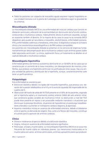 • Todos los pacientes con sospecha de miocarditis aguda requieren ingreso hospitalario en
una Unidad Coronaria o en la planta de Cardiología con telemetría según la gravedad de
los síntomas.
Miocardiopatía dilatada
La miocardiopatía dilatada (MCD) es una enfermedad del músculo cardiaco que consiste en
dilatación ventricular y alteración de la contractilidad con disminución de la función sistólica,
conduciendo a insuficiencia cardiaca. Habitualmente afecta al ventrículo izquierdo, aunque
en ocasiones también al derecho. En la mayoría de los casos la causa no es conocida (MCD
idiopática), pero puede ser secundaria a miocarditis, alcohol-tóxicos, enfermedad coronaria,
HTA y enfermedades sistémicas o hereditarias, entre otras. El diagnóstico se basa en la historia
clínica y las características ecocardiográficas o de RM cardiaca compatibles.
Los pacientes con miocardiopatía dilatada se presentan en los servicios de Urgencias funda-
mentalmente por descompensación de la insuficiencia cardiaca o por arritmias graves (sobre
todo taquicardia ventricular). La clínica, exploración física y el tratamiento se detallan en el
capítulo dedicado a insuficiencia cardiaca.
Miocardiopatía hipertrófica
Enfermedad genética de herencia autosómica dominante en un 50-60% de los casos que se
caracteriza por un aumento de la masa miocárdica, con desorganización de miocitos y mio-
fibrillas, que produce una hipertrofia ventricular no justificada por otras causas. Hay una am-
plia variedad de patrones y distribución de la hipertrofia, aunque, característicamente suele
tener un perfil asimétrico.
Fisiopatología
Esta enfermedad se caracteriza por:
• Disfunción diastólica debido a la rigidez del miocardio hipertrófico, que provoca una ele-
vación de la presión telediastólica en el VI y en la aurícula izquierda (AI) responsable de los
cuadros de IC.
• Obstrucción del tracto de salida del VI (TSVI) presente en el 30% de los pacientes, originada
por la hipertrofia septal y el movimiento sistólico anterior (SAM) del velo anterior mitral,
que condiciona grados variables de insuficiencia mitral. La obstrucción a nivel del TSVI
puede estar presente en reposo o ser provocable mediante maniobras o situaciones que
disminuyan la precarga (diuréticos, situaciones de hipovolemia) y la postcarga (vasodilata-
dores arteriales) o aumenten el inotropismo cardiaco (digoxina, β-agonistas).
• Isquemia miocárdica incluso en ausencia de enfermedad coronaria, debido al disbalance
entre el aporte y la demanda de oxígeno. Ésta, junto a la fibrosis del miocardio, constituye
el sustrato para la aparición de arritmias cardiacas.
Clínica
• Disnea e intolerancia al ejercicio debido a la disfunción diastólica.
• Angina, incluso en ausencia de enfermedad coronaria significativa.
• Presíncope, sincope y muerte súbita. La miocardiopatía hipertrófica (MCH) es la causa más
frecuente de muerte súbita en individuos jóvenes. Los mecanismos involucrados en la
muerte súbita son varios: arritmias ventriculares, arritmias supraventriculares que producen
MANUAL DE PROTOCOLOS Y ACTUACIÓN EN URGENCIAS
316 l Capítulo 27
 