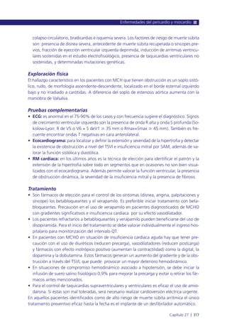 colapso circulatorio, bradicardias e isquemia severa. Los factores de riesgo de muerte súbita
son: presencia de disnea severa, antecedente de muerte súbita recuperada o síncopes pre-
vios, fracción de eyección ventricular izquierda deprimida, inducción de arritmias ventricu-
lares sostenidas en el estudio electrofisiológico, presencia de taquicardias ventriculares no
sostenidas, y determinadas mutaciones genéticas.
Exploración física
El hallazgo característico en los pacientes con MCH que tienen obstrucción es un soplo sistó-
lico, rudo, de morfología ascendente-descendente, localizado en el borde esternal izquierdo
bajo y no irradiado a carótidas. A diferencia del soplo de estenosis aórtica aumenta con la
maniobra de Valsalva.
Pruebas complementarias
• ECG: es anormal en el 75-90% de los casos y con frecuencia sugiere el diagnóstico. Signos
de crecimiento ventricular izquierdo son la presencia de onda R alta y onda S profunda (So-
kolow-Lyon: R de V5 o V6 + S deV1 Ն 35 mm o Rmax+Smax Ն 45 mm). También es fre-
cuente encontrar ondas T negativas en cara anterolateral.
• Ecocardiograma: para localizar y definir la extensión y severidad de la hipertrofia y detectar
la existencia de obstrucción a nivel del TSVI e insuficiencia mitral por SAM, además de va-
lorar la función sistólica y diastólica.
• RM cardiaca: en los últimos años es la técnica de elección para identificar el patrón y la
extensión de la hipertrofia sobre todo en segmentos que en ocasiones no son bien visua-
lizados con el ecocardiograma. Además permite valorar la función ventricular, la presencia
de obstrucción dinámica, la severidad de la insuficiencia mitral y la presencia de fibrosis.
Tratamiento
• Son fármacos de elección para el control de los síntomas (disnea, angina, palpitaciones y
síncope) los betabloqueantes y el verapamilo. Es preferible iniciar tratamiento con beta-
bloqueantes. Precaución en el uso de verapamilo en pacientes diagnosticados de MCHO
con gradientes significativos e insuficiencia cardiaca por su efecto vasodilatador.
• Los pacientes refractarios a betabloqueantes y verapamilo pueden beneficiarse del uso de
disopiramida. Para el inicio del tratamiento se debe valorar individualmente el ingreso hos-
pitalario para monitorización del intervalo QT.
• En pacientes con MCHO en situación de insuficiencia cardiaca aguda hay que tener pre-
caución con el uso de diuréticos (reducen precarga), vasodilatadores (reducen postcarga)
y fármacos con efecto inotrópico positivo (aumentan la contractilidad) como la digital, la
dopamina y la dobutamina. Estos fármacos generan un aumento del gradiente y de la obs-
trucción a través del TSVI, que puede provocar un mayor deterioro hemodinámico.
• En situaciones de compromiso hemodinámico asociado a hipotensión, se debe iniciar la
infusión de suero salino fisiológico 0,9% para mejorar la precarga y evitar o retirar los fár-
macos antes mencionados.
• Para el control de taquicardias supraventriculares y ventriculares es eficaz el uso de amio-
darona. Si éstas son mal toleradas, será necesario realizar cardioversión eléctrica urgente.
En aquellos pacientes identificados como de alto riesgo de muerte súbita arrítmica el único
tratamiento preventivo eficaz hasta la fecha es el implante de un desfibrilador automático.
Enfermedades del pericardio y miocardio
Capítulo 27 l 317
 