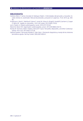 BIBLIOGRAFÍA
Colchero Meniz T, Santos González B, Rodríguez Padial L. Enfermedades del pericardio y miocardio. En:
Julián Jiménez A, coordinador. Manual de protocolos y actuación en urgencias. 3ª ed. 2010. pp. 283-
90.
Kindermann I, Barth C, Mahfoud F, Ukena C, Lenski M, Yilmaz A, Klingel K, Kandolf R, Sechtem U, Cooper
LT, Böhm M. Update on myocarditis. J Am Coll Cardiol. 2012;59(9):779-92.
LynnJ, Towbin A. Dilated cardiomyopathy. Lancet. 2010;375:752-62.
Maron BJ, Maron MS. Hypertrophic cardiomyopathy. Lancet. 2013;381(9862):242-55.
Nicolas W. Shammas, Rafat F. Padaria, Edmund P. Coyne. Pericarditis, Myocarditis, and Other Cardiomyo-
pathies. Prim Care. 2013;40(1):213-36.
Sagristá Sauleda J, Permanyer Miralda G, Soler Soler J. Orientación diagnóstica y manejo de los síndromes
pericárdicos agudos. Rev Esp Cardiol. 2005;58(7):830-41.
MANUAL DE PROTOCOLOS Y ACTUACIÓN EN URGENCIAS
318 l Capítulo 27
 