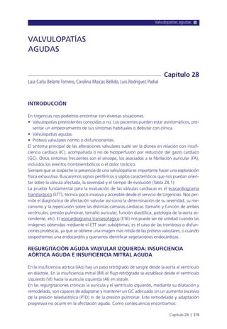 Valvulopatías agudas
Capítulo 28 l 319
INTRODUCCIÓN
En Urgencias nos podemos encontrar con diversas situaciones:
• Valvulopatías preexistentes conocidas o no. Los pacientes pueden estar asintomáticos, pre-
sentar un empeoramiento de sus síntomas habituales o debutar con clínica.
• Valvulopatías agudas.
• Prótesis valvulares normo o disfuncionantes.
El síntoma principal de las alteraciones valvulares suele ser la disnea en relación con insufi-
ciencia cardíaca (IC), acompañada o no de hipoperfusión por reducción del gasto cardíaco
(GC). Otros síntomas frecuentes son el síncope, los asociados a la fibrilación auricular (FA),
incluidos los eventos tromboembólicos o el dolor torácico.
Siempre que se sospeche la presencia de una valvulopatía es importante hacer una exploración
física exhaustiva. Buscaremos signos periféricos y soplos característicos que nos puedan orien-
tar sobre la válvula afectada, la severidad y el tiempo de evolución (Tabla 28.1).
La prueba fundamental para la evaluación de las válvulas cardíacas es el ecocardiograma
transtorácico (ETT), técnica poco invasiva y accesible desde el servicio de Urgencias. Nos per-
mite el diagnóstico de afectación valvular así como la determinación de su severidad, su me-
canismo y la repercusión sobre las distintas cámaras cardíacas (tamaño y función de ambos
ventrículos, presión pulmonar, tamaño auricular, función diastólica, patología de la aorta as-
cendente, etc). El ecocardiograma transesofágico (ETE) nos puede ser de utilidad cuando las
imágenes obtenidas mediante el ETT sean subóptimas; es el caso de las trombosis o disfun-
ciones protésicas, ya que se obtiene una imagen más nítida de las prótesis valvulares; o cuando
sospechemos una endocarditis y queramos identificar vegetaciones endocárdicas.
REGURGITACIÓN AGUDA VALVULAR IZQUIERDA: INSUFICIENCIA
AÓRTICA AGUDA E INSUFICIENCIA MITRAL AGUDA
En la insuficiencia aórtica (IAo) hay un paso retrógrado de sangre desde la aorta al ventrículo
en diástole. En la insuficiencia mitral (IM) el flujo retrógrado se establece desde el ventrículo
izquierdo (VI) hacía la aurícula izquierda (AI) en sístole.
En las regurgitaciones crónicas la aurícula y el ventrículo izquierdo, mediante su dilatación y
remodelado, son capaces de adaptarse y mantener un GC adecuado sin un aumento excesivo
de la presión telediastólica (PTD) ni de la presión pulmonar. Este remodelado y adaptación
progresiva no ocurre en la afectación aguda. Como consecuencia encontramos:
VALVULOPATÍAS
AGUDAS
Laia Carla Belarte Tornero, Carolina Maicas Bellido, Luís Rodríguez Padial
Capítulo 28
 
