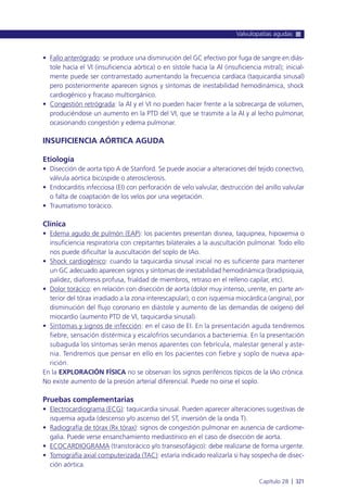 • Fallo anterógrado: se produce una disminución del GC efectivo por fuga de sangre en diás-
tole hacía el VI (insuficiencia aórtica) o en sístole hacia la AI (insuficiencia mitral); inicial-
mente puede ser contrarrestado aumentando la frecuencia cardíaca (taquicardia sinusal)
pero posteriormente aparecen signos y síntomas de inestabilidad hemodinámica, shock
cardiogénico y fracaso multiorgánico.
• Congestión retrógrada: la AI y el VI no pueden hacer frente a la sobrecarga de volumen,
produciéndose un aumento en la PTD del VI, que se trasmite a la AI y al lecho pulmonar,
ocasionando congestión y edema pulmonar.
INSUFICIENCIA AÓRTICA AGUDA
Etiología
• Disección de aorta tipo A de Stanford. Se puede asociar a alteraciones del tejido conectivo,
válvula aórtica bicúspide o aterosclerosis.
• Endocarditis infecciosa (EI) con perforación de velo valvular, destrucción del anillo valvular
o falta de coaptación de los velos por una vegetación.
• Traumatismo torácico.
Clínica
• Edema agudo de pulmón (EAP): los pacientes presentan disnea, taquipnea, hipoxemia o
insuficiencia respiratoria con crepitantes bilaterales a la auscultación pulmonar. Todo ello
nos puede dificultar la auscultación del soplo de IAo.
• Shock cardiogénico: cuando la taquicardia sinusal inicial no es suficiente para mantener
un GC adecuado aparecen signos y síntomas de inestabilidad hemodinámica (bradipsiquia,
palidez, diaforesis profusa, frialdad de miembros, retraso en el relleno capilar, etc).
• Dolor torácico: en relación con disección de aorta (dolor muy intenso, urente, en parte an-
terior del tórax irradiado a la zona interescapular); o con isquemia miocárdica (angina), por
disminución del flujo coronario en diástole y aumento de las demandas de oxígeno del
miocardio (aumento PTD de VI, taquicardia sinusal).
• Síntomas y signos de infección: en el caso de EI. En la presentación aguda tendremos
fiebre, sensación distérmica y escalofríos secundarios a bacteriemia. En la presentación
subaguda los síntomas serán menos aparentes con febrícula, malestar general y aste-
nia. Tendremos que pensar en ello en los pacientes con fiebre y soplo de nueva apa-
rición.
En la EXPLORACIÓN FÍSICA no se observan los signos periféricos típicos de la IAo crónica.
No existe aumento de la presión arterial diferencial. Puede no oirse el soplo.
Pruebas complementarias
• Electrocardiograma (ECG): taquicardia sinusal. Pueden aparecer alteraciones sugestivas de
isquemia aguda (descenso y/o ascenso del ST, inversión de la onda T).
• Radiografía de tórax (Rx tórax): signos de congestión pulmonar en ausencia de cardiome-
galia. Puede verse ensanchamiento mediastínico en el caso de disección de aorta.
• ECOCARDIOGRAMA (transtorácico y/o transesofágico): debe realizarse de forma urgente.
• Tomografía axial computerizada (TAC): estaría indicado realizarla si hay sospecha de disec-
ción aórtica.
Valvulopatías agudas
Capítulo 28 l 321
 
