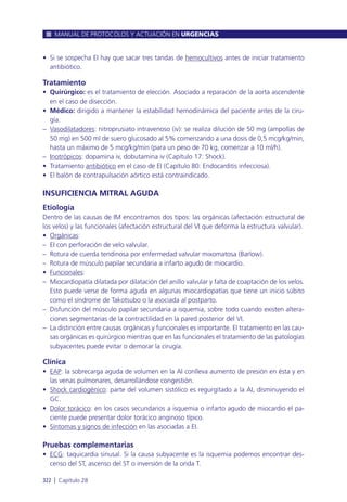 • Si se sospecha EI hay que sacar tres tandas de hemocultivos antes de iniciar tratamiento
antibiótico.
Tratamiento
• Quirúrgico: es el tratamiento de elección. Asociado a reparación de la aorta ascendente
en el caso de disección.
• Médico: dirigido a mantener la estabilidad hemodinámica del paciente antes de la ciru-
gía.
– Vasodilatadores: nitroprusiato intravenoso (iv): se realiza dilución de 50 mg (ampollas de
50 mg) en 500 ml de suero glucosado al 5% comenzando a una dosis de 0,5 mcg/kg/min,
hasta un máximo de 5 mcg/kg/min (para un peso de 70 kg, comenzar a 10 ml/h).
– Inotrópicos: dopamina iv, dobutamina iv (Capítulo 17: Shock).
• Tratamiento antibiótico en el caso de EI (Capítulo 80: Endocarditis infecciosa).
• El balón de contrapulsación aórtico está contraindicado.
INSUFICIENCIA MITRAL AGUDA
Etiología
Dentro de las causas de IM encontramos dos tipos: las orgánicas (afectación estructural de
los velos) y las funcionales (afectación estructural del VI que deforma la estructura valvular).
• Orgánicas:
– EI con perforación de velo valvular.
– Rotura de cuerda tendinosa por enfermedad valvular mixomatosa (Barlow).
– Rotura de músculo papilar secundaria a infarto agudo de miocardio.
• Funcionales:
– Miocardiopatía dilatada por dilatación del anillo valvular y falta de coaptación de los velos.
Esto puede verse de forma aguda en algunas miocardiopatías que tiene un inicio súbito
como el síndrome de Takotsubo o la asociada al postparto.
– Disfunción del músculo papilar secundaria a isquemia, sobre todo cuando existen altera-
ciones segmentarias de la contractilidad en la pared posterior del VI.
– La distinción entre causas orgánicas y funcionales es importante. El tratamiento en las cau-
sas orgánicas es quirúrgico mientras que en las funcionales el tratamiento de las patologías
subyacentes puede evitar o demorar la cirugía.
Clínica
• EAP: la sobrecarga aguda de volumen en la AI conlleva aumento de presión en ésta y en
las venas pulmonares, desarrollándose congestión.
• Shock cardiogénico: parte del volumen sistólico es regurgitado a la AI, disminuyendo el
GC.
• Dolor torácico: en los casos secundarios a isquemia o infarto agudo de miocardio el pa-
ciente puede presentar dolor torácico anginoso típico.
• Síntomas y signos de infección en las asociadas a EI.
Pruebas complementarias
• ECG: taquicardia sinusal. Si la causa subyacente es la isquemia podemos encontrar des-
censo del ST, ascenso del ST o inversión de la onda T.
MANUAL DE PROTOCOLOS Y ACTUACIÓN EN URGENCIAS
322 l Capítulo 28
 