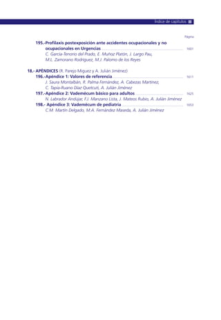 195.-Profilaxis postexposición ante accidentes ocupacionales y no
ocupacionales en Urgencias ............................................................................................ 1601
C. García-Tenorio del Prado, E. Muñoz Platón, J. Largo Pau,
M.L. Zamorano Rodríguez, M.J. Palomo de los Reyes
18.- APÉNDICES (R. Parejo Miguez y A. Julián Jiménez)
196.-Apéndice 1: Valores de referencia................................................................................ 1611
J. Saura Montalbán, R. Palma Fernández, A. Cabezas Martínez,
C. Tapia-Ruano Díaz Quetcuti, A. Julián Jiménez
197.-Apéndice 2: Vademécum básico para adultos ...................................................... 1625
N. Labrador Andújar, F.J. Manzano Lista, J. Mateos Rubio, A. Julián Jiménez
198.- Apéndice 3: Vademécum de pediatría...................................................................... 1653
C.M. Martín Delgado, M.A. Fernández Maseda, A. Julián Jiménez
Página
Índice de capítulos
 