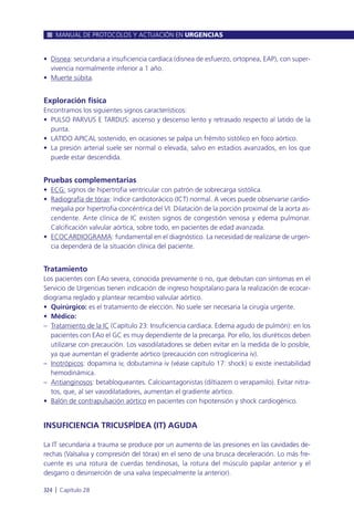 • Disnea: secundaria a insuficiencia cardíaca (disnea de esfuerzo, ortopnea, EAP), con super-
vivencia normalmente inferior a 1 año.
• Muerte súbita.
Exploración física
Encontramos los siguientes signos característicos:
• PULSO PARVUS E TARDUS: ascenso y descenso lento y retrasado respecto al latido de la
punta.
• LATIDO APICAL sostenido, en ocasiones se palpa un frémito sistólico en foco aórtico.
• La presión arterial suele ser normal o elevada, salvo en estadios avanzados, en los que
puede estar descendida.
Pruebas complementarias
• ECG: signos de hipertrofia ventricular con patrón de sobrecarga sistólica.
• Radiografía de tórax: índice cardiotorácico (ICT) normal. A veces puede observarse cardio-
megalia por hipertrofia concéntrica del VI. Dilatación de la porción proximal de la aorta as-
cendente. Ante clínica de IC existen signos de congestión venosa y edema pulmonar.
Calcificación valvular aórtica, sobre todo, en pacientes de edad avanzada.
• ECOCARDIOGRAMA: fundamental en el diagnóstico. La necesidad de realizarse de urgen-
cia dependerá de la situación clínica del paciente.
Tratamiento
Los pacientes con EAo severa, conocida previamente o no, que debutan con síntomas en el
Servicio de Urgencias tienen indicación de ingreso hospitalario para la realización de ecocar-
diograma reglado y plantear recambio valvular aórtico.
• Quirúrgico: es el tratamiento de elección. No suele ser necesaria la cirugía urgente.
• Médico:
– Tratamiento de la IC (Capítulo 23: Insuficiencia cardiaca. Edema agudo de pulmón): en los
pacientes con EAo el GC es muy dependiente de la precarga. Por ello, los diuréticos deben
utilizarse con precaución. Los vasodilatadores se deben evitar en la medida de lo posible,
ya que aumentan el gradiente aórtico (precaución con nitroglicerina iv).
– Inotrópicos: dopamina iv, dobutamina iv (véase capítulo 17: shock) si existe inestabilidad
hemodinámica.
– Antianginosos: betabloqueantes. Calcioantagonistas (diltiazem o verapamilo). Evitar nitra-
tos, que, al ser vasodilatadores, aumentan el gradiente aórtico.
• Balón de contrapulsación aórtico en pacientes con hipotensión y shock cardiogénico.
INSUFICIENCIA TRICUSPÍDEA (IT) AGUDA
La IT secundaria a trauma se produce por un aumento de las presiones en las cavidades de-
rechas (Valsalva y compresión del tórax) en el seno de una brusca deceleración. Lo más fre-
cuente es una rotura de cuerdas tendinosas, la rotura del músculo papilar anterior y el
desgarro o desinserción de una valva (especialmente la anterior).
MANUAL DE PROTOCOLOS Y ACTUACIÓN EN URGENCIAS
324 l Capítulo 28
 