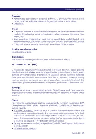 Etiología
• Postraumática, sobre todo por accidentes de tráfico. La gravedad, otras lesiones a nivel
craneal, torácico o abdominal, dificulta el diagnóstico inicial de la lesión valvular.
• Endocarditis.
Clínica
• Si la presión pulmonar es normal, la valvulopatía puede ser bien tolerada durante tiempo,
conduciendo finalmente a fracaso ventricular derecho (signos de congestión venosa, hipo-
tensión, etc).
• Soplo no existente previamente en borde esternal izquierdo bajo, irradiado hacía la parte
derecha del esternón, que aumenta con la inspiración profunda (Signo de Rivero-Carvallo).
• El diagnóstico puede retrasarse durante años hasta el desarrollo de síntomas.
Pruebas complementarias
Ecocardiograma urgente.
Tratamiento
Está indicada la cirugía urgente en situaciones de fallo ventricular derecho.
ESTENOSIS MITRAL (EM)
La reducción del área valvular mitral causa dificultad en el vaciado de la AI. Se crea un gradiente
diastólico transmitral debido al aumento de la presión atrial, que se refleja en el circuito venoso
pulmonar, provocando síntomas de congestión. En situaciones crónicas, el aumento mantenido
de las presiones pulmonares es un estímulo, tanto para el crecimiento de la capa íntima y
media de las arterias pulmonares, como para el desarrollo de vasoconstricción arterial. Esto
supone cierto grado de protección frente a la congestión, pero conlleva la aparición de HTP.
Etiología
Su causa más frecuente es la enfermedad reumática. También puede ser de causa congénita,
degenerativa o asociada a enfermedades del tejido conectivo. Predomina en mujeres (2/3 de
los casos).
Clínica
No es frecuente un debut agudo. La clínica aguda suele estar en relación con episodios de FA
con respuesta ventricular rápida o con eventos relacionados con la formación de trombos en
aurícula izquierda.
• IC y shock cardiogénico: disnea de esfuerzo (síntoma más frecuente) inicialmente, que
puede progresar en estadios avanzados de la enfermedad hasta situaciones de EAP o shock
cardiogénico. Normalmente existe un factor precipitante como infección, anemia, FA o em-
barazo. Pueden aparecer síntomas y signos sugestivos de IC de predominio derecho debido
al desarrollo progresivo de HTP y disfunción ventricular derecha.
• FA: muy frecuente en esta valvulopatía por dilatación de AI. Cuando aparece está indicada
la anticoagulación.
• Tromboembolismo sistémico.
Valvulopatías agudas
Capítulo 28 l 325
 