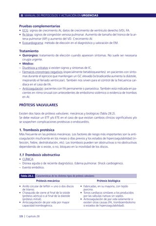Pruebas complementarias
• ECG: signos de crecimiento AI, datos de crecimiento de ventrículo derecho (VD), FA.
• Rx tórax: signos de congestión venosa pulmonar. Aumento de tamaño del tronco de la ar-
teria pulmonar (AP) y aumento del VD. Crecimiento AI.
• Ecocardiograma: método de elección en el diagnóstico y valoración de EM.
Tratamiento
• Quirúrgico: tratamiento de elección cuando aparecen síntomas. No suele ser necesaria
cirugía urgente.
• Médico:
– Diuréticos y nitratos si existen signos y síntomas de IC.
– Fármacos cronotropo negativos (especialmente betabloqueantes): en pacientes con sínto-
mas durante el ejercicio que mantengan un GC elevado (la bradicardia aumenta la diástole,
mejorando el llenado ventricular). También nos sirven para el control de la frecuencia car-
díaca en el caso de FA.
– Anticoagulación: pacientes con FA permanente o paroxística. También está indicada en pa-
cientes en ritmo sinusal con antecedentes de embolismo sistémico o evidencia de trombos
en AI.
PRÓTESIS VALVULARES
Existen dos tipos de prótesis valvulares: mecánicas y biológicas (Tabla 28.2).
Se debe realizar un ETT y/o ETE en el caso de que existan cambios clínicos significativos y/o
se sospechen complicaciones protésicas o endocarditis.
1. Trombosis protésica
Más frecuente en las prótesis mecánicas. Los factores de riesgo más importantes son la anti-
coagulación insuficiente en los meses o días previos y los estados de hipercoagulabilidad (in-
fección, fiebre, deshidratación, etc). Las trombosis pueden ser obstructivas o no obstructivas
dependiendo de si existe, o no, bloqueo en la movilidad de los discos.
1.1 Trombosis obstructiva
• CLÍNICA:
– Disnea aguda o de reciente diagnóstico. Edema pulmonar. Shock cardiogénico.
– Evento embólico.
MANUAL DE PROTOCOLOS Y ACTUACIÓN EN URGENCIAS
326 l Capítulo 28
Prótesis mecánica
• Anillo circular de teflón + uno o dos discos
de titanio.
• Chasquido de cierre al final de la sístole
(prótesis aórtica) o al final de la diástole
(prótesis mitral).
• Anticoagulación de por vida por mayor
capacidad trombogénica.
Prótesis biológica
• Fabricadas, en su mayoría, con tejido
porcino.
• Tonos cardíacos similares a los producidos
por las válvulas nativas sin soplos.
• Anticoagulación de por vida solamente si
existen otras causas (FA, tromboembolismo
o estados de hipercoagulabilidad).
Tabla 28.2. Características de los distintos tipos de prótesis valvulares
 