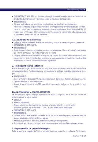 • DIAGNÓSTICO: ETT, ETE y/o fluoroscopia urgente donde se objetivarán aumento de los
gradientes transprotésicos y disminución de la movilidad de los discos.
• TRATAMIENTO:
– Cirugía: indicada de forma urgente en el caso de inestabilidad hemodinámica.
– Fibrinólisis: indicada en pacientes inestables con importantes comorbilidades de contrain-
dican la cirugía o en trombosis de prótesis tricúspide o pulmonar. Se recomienda RTPA 10
mg en bolo + 90 mg en 90 minutos junto con heparina no fraccionada o Estreptoquinasa
1.500.000 U en 60 minutos sin heparina.
1.2. Trombosis no obstructiva
• CLÍNICA: evento embólico. Puede ser un hallazgo casual en ecocardiograma de control.
• DIAGNÓSTICO: ETT y/o ETE.
• TRATAMIENTO:
– Optimización de la anticoagulación: en trombos menores de 10 mm; o en trombos mayores
de 10 mm en los que no existe embolismo asociado.
– Cirugía: recomendada en trombos mayores de 10 mm en los que existe embolismo aso-
ciado; o si persiste el trombo tras optimizar la anticoagulación en pacientes con trombos
mayores de 10 mm o con embolismos de repetición.
2. Tromboembolismo sistémico
Puede tener un origen multifactorial por lo que es importante realizar un estudio tanto intra
como extracardíaco. Puede asociarse a trombosis de la prótesis, que debe descartarse siem-
pre.
• TRATAMIENTO:
– Corregir factores de riesgo (FA, hipertensión arterial, dislipemia, diabetes, tabaquismo, etc).
– Optimización de la anticoagulación.
– Añadir ácido acetilsalicílico (<100 mg/día) al tratamiento si el riesgo de sangrado lo per-
mite.
Leak perivalvular y anemia hemolítica
Se define como aquella regurgitación (mitral o aórtica) originada en la zona de sutura del
anillo protésico al tejido nativo.
• CLÍNICA:
– Anemia hemolítica.
– Signos y síntomas de insuficiencia cardíaca si la regurgitación es importante.
– Síntomas y signos de infección si la causa es una endocarditis infecciosa.
• DIAGNÓSTICO: ETT y/o ETE.
• TRATAMIENTO:
– Cirugía: en los casos asociados a endocarditis y si existe anemia grave que precise transfu-
siones repetidas o genere síntomas graves.
– Médico: suplementos de hierro, betabloqueantes y/o eritropoyetina.
– En casos de alto riesgo quirúrgico o recidivantes puede utilizarse la terapia percutánea.
3. Degeneración de prótesis biológica
Debe sospecharse pasados 5 años tras la implantación de una prótesis biológica. Pueden exis-
Valvulopatías agudas
Capítulo 28 l 327
 