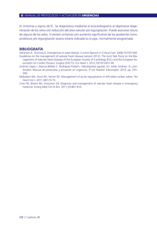 tir síntomas y signos de IC. Se diagnostica mediante el ecocardiograma al objetivarse dege-
neración de los velos con reducción del área valvular y/o regurgitación. Puede asociarse rotura
de alguno de los velos. Si existen síntomas con aumento significativo de los gradientes trans-
protésicos y/o regurgitación severa estaría indicada la cirugía, normalmente programada.
BIBLIOGRAFÍA
Vahanian A, Ducrocq G. Emergencies in valve disease. Current Opinion in Critical Care. 2008;14:555-560.
Guidelines on the management of valvular heart disease (version 2012). The Joint Task Force on the Ma-
nagement of Valvular Heart Disease of the European Society of Cardiology (ESC) and the European As-
sociation for Cardio-Thoracic Surgery (EACTS). Eur Heart J. 2012;33(19):2451-96.
Jiménez López J, Maicas Bellido C, Rodríguez Padial L. Valvulopatías agudas. En: Julián Jiménez. A, coor-
dinador. Manual de protocolos y actuación en urgencias, 3ª ed. Madrid: Edicomplet; 2010. pp. 291-
300.
Mokadam NA, Stout KK, Verrier ED. Management of acute regurgitation in left-sided cardiac valves. Tex
Heart Inst J. 2011;38(1):9-19.
Chen RS, Bivens MJ, Grossman SA. Diagnosis and management of valvular heart disease in emergency
medicine. Emerg Med Clin N Am. 2011;29:801-810.
MANUAL DE PROTOCOLOS Y ACTUACIÓN EN URGENCIAS
328 l Capítulo 28
 