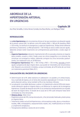 Abordaje de la hipertensión arterial en urgencias
Capítulo 29 l 329
INTRODUCCIÓN
Las crisis hipertensivas son circunstancias clínicas en las que se produce una elevación aguda
de la presión arterial (PA). Se definen como PA sistólica (PAS) > 180 y/o PA diastólica (PAD)
> 120 mmHg. Se clasifican en emergencias y urgencias hipertensivas. Ambas tienen diferente
pronóstico y tratamiento. La PAD persistente > 130 mmHg se asocia a daño vascular agudo,
debiendo siempre recibir tratamiento con antihipertensivos parenterales u orales según el
caso.
– Urgencia hipertensiva: elevación importante de la PA no asociada a lesiones en órganos
diana (cerebro, corazón y riñón). Puede cursar con clínica inespecífica o sin síntomas. No
constituye una emergencia médica, debiendo corregirse las cifras tensionales gradual-
mente, con medicación oral, en 24-48 horas.
– Emergencia hipertensiva: PAS > 180 mmHg o PAD > 120 mmHg, asociada a lesión
aguda o progresiva de algún órgano diana, que puede ser irreversible y de mal pronóstico
vital. Requiere una corrección inmediata, aunque controlada, de la PA (antes de una hora)
con tratamiento parenteral (Tabla 29.1).
EVALUACIÓN DEL PACIENTE EN URGENCIAS
• Determinación de la PA: debe realizarse en sedestación si es posible y en ambos brazos,
tras un período de reposo y en al menos dos ocasiones separadas por 5 minutos. Si se sos-
pecha disección aórtica, tomar también la PA en los miembros inferiores.
• La evaluación inicial debe destinarse a valorar si la hipertensión arterial (HTA) está ocasio-
nando afectación aguda en órganos diana y así diferenciar la urgencia de la emergencia
hipertensiva. El grado de elevación de la PA no se correlaciona necesariamente con el grado
de lesión de órgano diana. El estudio de la causa de la HTA suele retrasarse hasta tener
controladas las cifras tensionales.
• Historia clínica. Debe incluir:
– Diagnóstico previo de HTA, tiempo de evolución, cifras tensionales habituales y lesión previa
en órganos diana.
– Tratamiento médico actual (antihipertensivos, anticonceptivos orales, gluco y mineralocor-
ticoides, AINE, eritropoyetina, vasoconstrictores nasales, etc), modificaciones en el mismo
y cumplimiento terapéutico.
– Transgresiones dietéticas: exceso de sal en la dieta.
ABORDAJE DE LA
HIPERTENSIÓN ARTERIAL
EN URGENCIAS
Ana Pérez Serradilla, Cristina Herraiz Corredor,Ana Roca Muñoz, Luis Rodríguez Padial
Capítulo 29
 