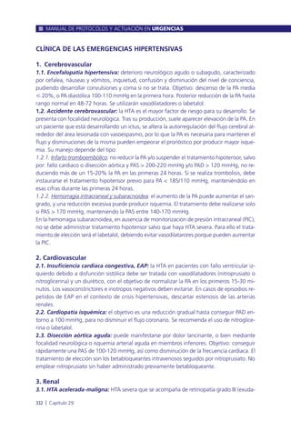CLÍNICA DE LAS EMERGENCIAS HIPERTENSIVAS
1. Cerebrovascular
1.1. Encefalopatía hipertensiva: deterioro neurológico agudo o subagudo, caracterizado
por cefalea, náuseas y vómitos, inquietud, confusión y disminución del nivel de conciencia,
pudiendo desarrollar convulsiones y coma si no se trata. Objetivo: descenso de la PA media
Յ 20%, o PA diastólica 100-110 mmHg en la primera hora. Posterior reducción de la PA hasta
rango normal en 48-72 horas. Se utilizarán vasodilatadores o labetalol.
1.2. Accidente cerebrovascular: la HTA es el mayor factor de riesgo para su desarrollo. Se
presenta con focalidad neurológica. Tras su producción, suele aparecer elevación de la PA. En
un paciente que está desarrollando un ictus, se altera la autorregulación del flujo cerebral al-
rededor del área lesionada con vasoespasmo, por lo que la PA es necesaria para mantener el
flujo y disminuciones de la misma pueden empeorar el pronóstico por producir mayor isque-
mia. Su manejo depende del tipo:
1.2.1. Infarto tromboembólico: no reducir la PA y/o suspender el tratamiento hipotensor, salvo
por: fallo cardiaco o disección aórtica y PAS > 200-220 mmHg y/o PAD > 120 mmHg, no re-
duciendo más de un 15-20% la PA en las primeras 24 horas. Si se realiza trombolisis, debe
instaurarse el tratamiento hipotensor previo para PA < 185/110 mmHg, manteniéndolo en
esas cifras durante las primeras 24 horas.
1.2.2. Hemorragia intracraneal y subaracnoidea: el aumento de la PA puede aumentar el san-
grado, y una reducción excesiva puede producir isquemia. El tratamiento debe realizarse solo
si PAS > 170 mmHg, manteniendo la PAS entre 140-170 mmHg.
En la hemorragia subaracnoidea, en ausencia de monitorización de presión intracraneal (PIC),
no se debe administrar tratamiento hipotensor salvo que haya HTA severa. Para ello el trata-
miento de elección será el labetalol, debiendo evitar vasodilatarores porque pueden aumentar
la PIC.
2. Cardiovascular
2.1. Insuficiencia cardiaca congestiva, EAP: la HTA en pacientes con fallo ventricular iz-
quierdo debido a disfunción sistólica debe ser tratada con vasodilatadores (nitroprusiato o
nitroglicerina) y un diurético, con el objetivo de normalizar la PA en los primeros 15-30 mi-
nutos. Los vasoconstrictores e inotropos negativos deben evitarse. En casos de episodios re-
petidos de EAP en el contexto de crisis hipertensivas, descartar estenosis de las arterias
renales.
2.2. Cardiopatía isquémica: el objetivo es una reducción gradual hasta conseguir PAD en-
torno a 100 mmHg, para no disminuir el flujo coronario. Se recomienda el uso de nitroglice-
rina o labetalol.
2.3. Disección aórtica aguda: puede manifestarse por dolor lancinante, o bien mediante
focalidad neurológica o isquemia arterial aguda en miembros inferiores. Objetivo: conseguir
rápidamente una PAS de 100-120 mmHg, así como disminución de la frecuencia cardiaca. El
tratamiento de elección son los betabloqueantes intravenosos seguidos por nitroprusiato. No
emplear nitroprusiato sin haber administrado previamente betabloqueante.
3. Renal
3.1. HTA acelerada-maligna: HTA severa que se acompaña de retinopatía grado III (exuda-
MANUAL DE PROTOCOLOS Y ACTUACIÓN EN URGENCIAS
332 l Capítulo 29
 