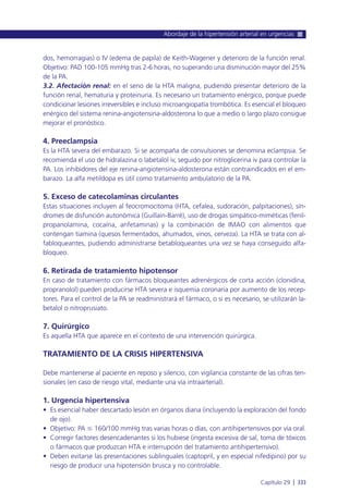 dos, hemorragias) o IV (edema de papila) de Keith-Wagener y deterioro de la función renal.
Objetivo: PAD 100-105 mmHg tras 2-6 horas, no superando una disminución mayor del 25%
de la PA.
3.2. Afectación renal: en el seno de la HTA maligna, pudiendo presentar deterioro de la
función renal, hematuria y proteinuria. Es necesario un tratamiento enérgico, porque puede
condicionar lesiones irreversibles e incluso microangiopatía trombótica. Es esencial el bloqueo
enérgico del sistema renina-angiotensina-aldosterona lo que a medio o largo plazo consigue
mejorar el pronóstico.
4. Preeclampsia
Es la HTA severa del embarazo. Si se acompaña de convulsiones se denomina eclampsia. Se
recomienda el uso de hidralazina o labetalol iv, seguido por nitroglicerina iv para controlar la
PA. Los inhibidores del eje renina-angiotensina-aldosterona están contraindicados en el em-
barazo. La alfa metildopa es útil como tratamiento ambulatorio de la PA.
5. Exceso de catecolaminas circulantes
Estas situaciones incluyen al feocromocitoma (HTA, cefalea, sudoración, palpitaciones), sín-
dromes de disfunción autonómica (Guillain-Barré), uso de drogas simpático-miméticas (fenil-
propanolamina, cocaína, anfetaminas) y la combinación de IMAO con alimentos que
contengan tiamina (quesos fermentados, ahumados, vinos, cerveza). La HTA se trata con al-
fabloqueantes, pudiendo administrarse betabloqueantes una vez se haya conseguido alfa-
bloqueo.
6. Retirada de tratamiento hipotensor
En caso de tratamiento con fármacos bloqueantes adrenérgicos de corta acción (clonidina,
propranolol) pueden producirse HTA severa e isquemia coronaria por aumento de los recep-
tores. Para el control de la PA se readministrará el fármaco, o si es necesario, se utilizarán la-
betalol o nitroprusiato.
7. Quirúrgico
Es aquella HTA que aparece en el contexto de una intervención quirúrgica.
TRATAMIENTO DE LA CRISIS HIPERTENSIVA
Debe mantenerse al paciente en reposo y silencio, con vigilancia constante de las cifras ten-
sionales (en caso de riesgo vital, mediante una vía intraarterial).
1. Urgencia hipertensiva
• Es esencial haber descartado lesión en órganos diana (incluyendo la exploración del fondo
de ojo).
• Objetivo: PA Յ 160/100 mmHg tras varias horas o días, con antihipertensivos por vía oral.
• Corregir factores desencadenantes si los hubiese (ingesta excesiva de sal, toma de tóxicos
o fármacos que produzcan HTA e interrupción del tratamiento antihipertensivo).
• Deben evitarse las presentaciones sublinguales (captopril, y en especial nifedipino) por su
riesgo de producir una hipotensión brusca y no controlable.
Abordaje de la hipertensión arterial en urgencias
Capítulo 29 l 333
 