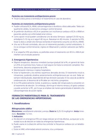 Pacientes con tratamiento antihipertensivo previo:
• Titular la dosis previa o reintroducir el tratamiento en caso de abandono.
Pacientes sin tratamiento antihipertensivo previo:
• Pueden utilizarse IECA, ARAII, calcioantagonistas o diuréticos a dosis adecuadas. Todos son
igualmente válidos, lo esencial es conseguir control tensional.
• Se preferirán diuréticos e IECA en pacientes con insuficiencia cardiaca e IECA o ARAII en
pacientes adultos con enfermedad renal crónica.
• Como opción inicial pueden considerarse uno de estos fármacos: captopril 25-50 mg vo,
amlodipino 5-10 mg vo o seguril 40 mg vo. Reevaluar en 60 minutos. Si persiste la HTA,
titular la dosis o añadir otro fármaco (evitando el tratamiento conjunto con IECA y ARAII).
• Una vez la PA esté controlada, alta con el tratamiento pautado y control ambulatorio. Si
no se consigue control tensional, ingreso en Observación y solicitar valoración por Nefro-
logía.
• Si se sospecha HTA secundaria, es preferible evitar el tratamiento con IECA o ARA-II por
interferir con el estudio posterior.
2. Emergencia hipertensiva
• Objetivo terapéutico: descenso inmediato (aunque gradual) de la PA, en general de hasta
un 25% en la primera hora, hasta un nivel seguro (no hasta la corrección completa). Pos-
teriormente, descenso progresivo de la PA.
• Monitorización intensiva e ingreso hospitalario.
• Evitar la hipotensión y los eventos isquémicos derivados de ésta. El tratamiento inicial es
intravenoso, pudiendo añadirse posteriormente antihipertensivos por vía oral. Debe ser
siempre individualizado, dependiendo del tipo de lesión asociada. En los casos de accidente
cerebrovascular, el descenso de la PA debe ser más lento y progresivo.
• En la HTA potencialmente mortal, la potencia y rapidez del nitroprusiato lo convierten en
el tratamiento de elección. Sin embargo, disminuye el retorno venoso y el gasto cardiaco
y puede aumentar la PIC, por lo que se emplean de manera generalizada el labetalol y los
calcioantagonistas de acción rápida.
FÁRMACOS PARENTERALES PARA EL TRATAMIENTO
DE LAS EMERGENCIAS HIPERTENSIVAS
1. Vasodilatadores
Nitroprusiato sódico
Mecanismo: vasodilatación arteriolar y venosa. Dosis iv: 0,25-10 mcg/kg/min. Inicio: Inme-
diato. Duración: 1-2 min.
1. Indicación:
a. De elección en emergencia HTA con riesgo vital por ser el más efectivo, aunque por su to-
xicidad no es de elección en todas las emergencias hipertensivas.
b. Puede usarse en la disección aórtica tras controlar la frecuencia cardiaca con un betablo-
queante.
c. Evitar en IAM, enfermedad arterial coronaria, ictus y embarazo.
MANUAL DE PROTOCOLOS Y ACTUACIÓN EN URGENCIAS
334 l Capítulo 29
 