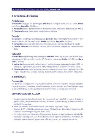 2. Inhibidores adrenérgicos
Fentolamina
Mecanismo: bloqueo alfa adrenérgico. Dosis iv: 5-15 mg en bolos cada 5-15 min. Inicio:
en 1-2 min. Duración: 10-30 min.
1. Indicación: exceso de catecolaminas (feocromocitoma, interacción de tiamina con IMAO).
2. Efectos adversos: taquicardia, enrojecimiento, cefalea.
Esmolol
Mecanismo: betabloqueo cardioselectivo. Dosis iv: 250-500 mcg/kg/min durante 4 min;
posteriormente, 50-300 mcg/kg/min. Inicio: en 1-2 min. Duración: 1-20 min.
1. Indicación: exceso de catecolaminas. Disección aórtica. Contraindicado en IC aguda.
2. Efectos adversos: hipotensión, náuseas, broncoespasmo, bloqueo de conducción car-
diaco.
Labetalol
Mecanismo: bloqueo alfa y beta adrenérgico. Dosis iv: 20-80 mg en bolo cada 10 min (hasta
un máximo de 300 mg en 24 horas) o 0,5-2 mg/min en infusión. Inicio: en 5-10 min. Dura-
ción: 3-6 horas.
1. Indicación: la mayor parte de las emergencias hipertensivas (disección de aorta, IAM, en-
cefalopatía hipertensiva, eclampsia, HTA postoperatoria). Contraindicado en IC aguda.
2. Efectos adversos: broncoespasmo, vómitos, parestesias en el cuero cabelludo, ardor fa-
ríngeo, inestabilidad, náuseas, bloqueo de conducción cardiaco, hipotensión ortostática.
3. DIURÉTICOS
Furosemida
Los diuréticos son necesarios conjuntamente con los fármacos anteriores en casos de sobre-
carga de volumen. En caso de que el tratamiento diurético resulte insuficiente para corregir
la retención hídrica, pueden plantearse la ultrafiltración o la hemodiálisis temporal.
CONSIDERACIONES AL ALTA
• Son esenciales la dieta, la restricción del consumo de sal y alcohol, el control de peso, el
ejercicio físico, la abstención del consumo de tabaco y otros tóxicos y la adecuada cumpli-
mentación terapéutica.
• Iniciar tratamiento antihipertensivo con fármacos de vida media larga.
• Objetivo de PA < 140/90 mmHg (excepciones: PA diastólica < 85 mmHg en diabéticos, PA
sistólica < 150 mmHg en mayores de 80 años).
• Control por Atención Primaria en 2-4 semanas y derivar a una consulta especializada (Ne-
frología o Cardiología) en caso de insuficiencia renal, repercusión sistémica importante (re-
tinopatía, miocardiopatía), sospecha de HTA secundaria y por supuesto embarazo.
MANUAL DE PROTOCOLOS Y ACTUACIÓN EN URGENCIAS
336 l Capítulo 29
 