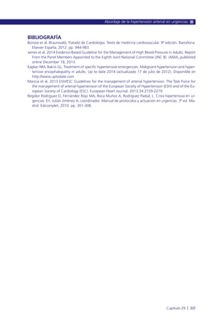 BIBLIOGRAFÍA
Bonow et al. Braunwald, Tratado de Cardiología. Texto de medicina cardiovascular. 9ª edición. Barcelona:
Elsevier España; 2012. pp. 944-983.
James et al. 2014 Evidence-Based Guideline for the Management of High Blood Pressure in Adults. Report
From the Panel Members Appointed to the Eighth Joint National Committee (JNC 8). JAMA, published
online December 18, 2013.
Kaplan NM, Bakris GL. Treatment of specific hypertensive emergencies. Malignant hypertension and hyper-
tensive encephalopathy in adults. Up to date 2014 (actualizado 17 de julio de 2012). Disponible en
http://www.uptodate.com
Mancia et al. 2013 ESH/ESC Guidelines for the management of arterial hypertension. The Task Force for
the management of arterial hypertension of the European Society of Hypertension (ESH) and of the Eu-
ropean Society of Cardiology (ESC). European Heart Journal. 2013;34:2159-2219.
Regidor Rodríguez D, Fernández Rojo MA, Roca Muñoz A, Rodríguez Padial, L. Crisis hipertensiva en ur-
gencias. En: Julián Jiménez A, coordinador. Manual de protocolos y actuación en urgencias. 3ª ed. Ma-
drid: Edicomplet; 2010. pp. 301-308.
Abordaje de la hipertensión arterial en urgencias
Capítulo 29 l 337
 