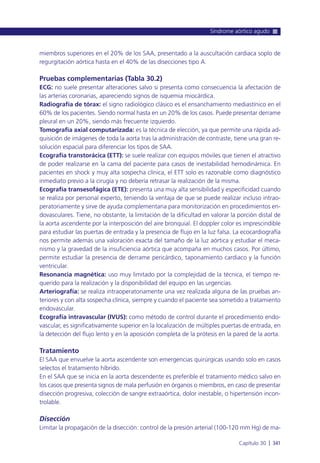 miembros superiores en el 20% de los SAA, presentado a la auscultación cardiaca soplo de
regurgitación aórtica hasta en el 40% de las disecciones tipo A.
Pruebas complementarias (Tabla 30.2)
ECG: no suele presentar alteraciones salvo si presenta como consecuencia la afectación de
las arterias coronarias, apareciendo signos de isquemia miocárdica.
Radiografía de tórax: el signo radiológico clásico es el ensanchamiento mediastínico en el
60% de los pacientes. Siendo normal hasta en un 20% de los casos. Puede presentar derrame
pleural en un 20%, siendo más frecuente izquierdo.
Tomografía axial computarizada: es la técnica de elección, ya que permite una rápida ad-
quisición de imágenes de toda la aorta tras la administración de contraste, tiene una gran re-
solución espacial para diferenciar los tipos de SAA.
Ecografía transtorácica (ETT): se suele realizar con equipos móviles que tienen el atractivo
de poder realizarse en la cama del paciente para casos de inestabilidad hemodinámica. En
pacientes en shock y muy alta sospecha clínica, el ETT solo es razonable como diagnóstico
inmediato previo a la cirugía y no debería retrasar la realización de la misma.
Ecografía transesofágica (ETE): presenta una muy alta sensibilidad y especificidad cuando
se realiza por personal experto, teniendo la ventaja de que se puede realizar incluso intrao-
peratoriamente y sirve de ayuda complementaria para monitorización en procedimientos en-
dovasculares. Tiene, no obstante, la limitación de la dificultad en valorar la porción distal de
la aorta ascendente por la interposición del aire bronquial. El doppler color es imprescindible
para estudiar las puertas de entrada y la presencia de flujo en la luz falsa. La ecocardiografía
nos permite además una valoración exacta del tamaño de la luz aórtica y estudiar el meca-
nismo y la gravedad de la insuficiencia aórtica que acompaña en muchos casos. Por último,
permite estudiar la presencia de derrame pericárdico, taponamiento cardiaco y la función
ventricular.
Resonancia magnética: uso muy limitado por la complejidad de la técnica, el tiempo re-
querido para la realización y la disponibilidad del equipo en las urgencias.
Arteriografía: se realiza intraoperatoriamente una vez realizada alguna de las pruebas an-
teriores y con alta sospecha clínica, siempre y cuando el paciente sea sometido a tratamiento
endovascular.
Ecografía intravascular (IVUS): como método de control durante el procedimiento endo-
vascular, es significativamente superior en la localización de múltiples puertas de entrada, en
la detección del flujo lento y en la aposición completa de la prótesis en la pared de la aorta.
Tratamiento
El SAA que envuelve la aorta ascendente son emergencias quirúrgicas usando solo en casos
selectos el tratamiento híbrido.
En el SAA que se inicia en la aorta descendente es preferible el tratamiento médico salvo en
los casos que presenta signos de mala perfusión en órganos o miembros, en caso de presentar
disección progresiva, colección de sangre extraaórtica, dolor inestable, o hipertensión incon-
trolable.
Disección
Limitar la propagación de la disección: control de la presión arterial (100-120 mm Hg) de ma-
Síndrome aórtico agudo
Capítulo 30 l 341
 