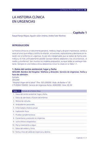 La historia clínica en Urgencias
Capítulo 1 l 1
INTRODUCCIÓN
La historia clínica es un documento personal, médico y legal y de gran importancia, siendo a
veces el único que refleja y certifica la relación, actuaciones, exploraciones y decisiones en re-
lación con el enfermo en urgencias. Es por ello indispensable que se realice de forma siste-
mática y lo más unificadamente posible (aunque deberá adaptarse a las circunstancias, al
medio y al enfermo). Son muchos los modelos propuestos, aunque todos se asemejan bas-
tante. Siempre en una historia clínica deberemos incluir lo citado en la Tabla 1.1.
1. Datos del centro asistencial, lugar y fecha
SESCAM. Nombre del Hospital. Teléfono y dirección. Servicio de Urgencias. Fecha y
hora de admisión.
Ejemplo:
SESCAM
“Hospital Virgen de la Salud” Tfno: 925-269200. Avda. de Barber nº 30.
C.P:45004 TOLEDO. Servicio de Urgencias Fecha: 05/8/2003. Hora: 05:30.
LA HISTORIA CLÍNICA
EN URGENCIAS
Raquel Parejo Miguez,Agustín Julián Jiménez,Andrés Tutor Martínez
Capítulo 1
1. Datos del centro asistencial, lugar y fecha.
2. Datos de identidad y filiación del enfermo.
3. Motivo de consulta.
4. Antecedentes personales.
5. Enfermedad o historia actual.
6. Exploración física.
7. Pruebas complementarias.
8. Comentarios y evolución en Urgencias.
9. Juicio clínico o diagnóstico.
10. Plan y tratamiento a seguir.
11. Datos del médico y firma.
12. Fecha y hora de salida de Urgencias y destino.
Tabla 1.1. Formato de la historia clínica
 