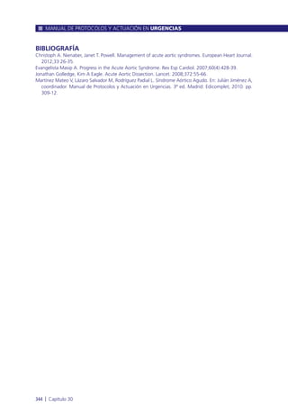BIBLIOGRAFÍA
Christoph A. Nienaber, Janet T. Powell. Management of acute aortic syndromes. European Heart Journal.
2012;33:26-35.
Evangelista Masip A. Progress in the Acute Aortic Syndrome. Rev Esp Cardiol. 2007;60(4):428-39.
Jonathan Golledge, Kim A Eagle. Acute Aortic Dissection. Lancet. 2008;372:55-66.
Martínez Mateo V, Lázaro Salvador M, Rodríguez Padial L. Síndrome Aórtico Agudo. En: Julián Jiménez A,
coordinador. Manual de Protocolos y Actuación en Urgencias. 3ª ed. Madrid: Edicomplet; 2010. pp.
309-12.
MANUAL DE PROTOCOLOS Y ACTUACIÓN EN URGENCIAS
344 l Capítulo 30
 