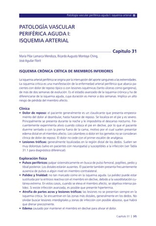 Patología vascular periférica aguda I: isquemia arterial
Capítulo 31 l 345
ISQUEMIA CRÓNICA CRÍTICA DE MIEMBROS INFERIORES
La isquemia arterial periférica se origina por la interrupción del aporte sanguíneo a las extremidades.
La isquemia crítica es una manifestación de la enfermedad arterial periférica que abarca pa-
cientes con dolor de reposo típico o con lesiones isquémicas (tanto úlceras como gangrena),
de más de dos semanas de evolución. Es el estadío avanzado de la isquemia crónica y ha de
diferenciarse de la isquemia aguda, cuya duración es menor a dos semanas. Implica un alto
riesgo de pérdida del miembro afecto.
Clínica
• Dolor de reposo: el paciente generalmente es un claudicante que presenta empeora-
miento del dolor al deambular, hasta hacerse de reposo. Se localiza en el pie y es severo.
Principalmente se presenta durante la noche y le imposibilita el descanso nocturno. Fre-
cuentemente experimenta alivio cuando coloca el pie en declive, por lo que el paciente
duerme sentado o con la pierna fuera de la cama, motivo por el cual suelen presentar
edema distal en el miembro afecto. Los calambres o dolor en los gemelos no se consideran
clínica de dolor de reposo. El dolor no cede con el primer escalón de analgesia.
• Lesiones tróficas: generalmente localizadas en la región distal de los dedos. Suelen ser
muy dolorosas (salvo en pacientes con neuropatía) y susceptibles a la infección (ver Tabla
31.1 para diagnóstico diferencial).
Exploración física
• Pulsos periféricos: palpar sistemáticamente en busca de pulso femoral, poplíteo, pedio y
tibial posterior. Los distales estarán ausentes. El paciente también presenta frecuentemente
ausencia de pulsos a algún nivel en miembro contralateral.
• Palidez y frialdad: no tan marcado como en la isquemia aguda. La palidez puede estar
sustituida por la eritrosis reactiva con el miembro en declive, debido a la vasodilatación cu-
tánea extrema. En estos casos, cuando se eleva el miembro afecto, se objetiva intensa pa-
lidez. Si existe infección avanzada, es posible que presente hipertermia.
• Atrofia de partes acras y lesiones tróficas: las lesiones no se presentan siempre en la
isquemia crítica. Se encuentran en las zonas más distales, generalmente en los dedos. No
olvidar buscar lesiones interdigitales y zonas de infección con posible absceso, que habrá
que drenar precozmente.
• Edema causado por mantener el miembro en declive para aliviar el dolor.
PATOLOGÍA VASCULAR
PERIFÉRICA AGUDA I:
ISQUEMIA ARTERIAL
María Pilar Lamarca Mendoza, Ricardo Augusto Montoya Ching,
José Aguilar Florit
Capítulo 31
 