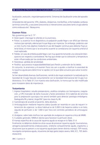 localización, evolución, mejoría/empeoramiento. Síntomas de claudicación antes del episodio
actual.
Antecedentes del paciente: HTA, diabetes, dislipemias, trombofilias; enfermedades cardíacas
(arritmias como FA), y vasculares (aneurismas o intervenciones vasculares tanto cirugía abierta
como endovascular). Tabaquismo.
Examen físico
Nos guiaremos por las 5 “P”:
• Dolor (pain): interrogar lo referido en la anamnesis.
• Pulsos: su ausencia no es diagnóstica y la palpación puede llegar a ser difícil por diversos
motivos (por ejemplo, edema) por lo que llega a ser imprecisa. Sin embargo, podemos usar
un test mucho más objetivo mediante el uso del Doppler continuo para detectar flujo ar-
terial distal, el mismo que si se encuentra ausente se correlaciona con isquemia arterial al
nivel explorado.
• Palidez: en caso de embolia puede llegar a ser muy aparente tomando una coloración blan-
quecina con respecto a contralateral. No hay que olvidar que la coloración y temperatura
están influenciados por las condiciones ambientales.
• Parestesias: pérdida de sensibilidad.
• Parálisis: que provoca incapacidad/debilidad para flexión y extensión de los dedos.
En conjunto, la anamnesis y el examen físico nos van a ayudar a clasificar la severidad de
la isquemia aguda para determinar la rapidez con la que debe actuarse para salvar la extre-
midad.
Se han desarrollado diversas clasificaciones, siendo la de mayor aceptación la realizada por la
Sociedad de Cirugía Vascular conjuntamente con la Sociedad Internacional de Cirugía Car-
diotorácica. En la Tabla 31.3 se muestra esta clasificación, la misma que ha sido modificada
para incorporar datos de importancia.
Tratamiento
1. Ingreso hospitalario: estudio preoperatorio, analítica completa con hemograma, coagula-
ción, y CPK (marcador de daño muscular y factor pronóstico). ECG (además de servirnos
para la preparación quirúrgica nos servirá también para detectar patología embolígena.
Radiografía PA y lateral, AngioTAC (para las clases II y III).
2. Sueroterapia de acuerdo al paciente, dieta absoluta.
3. Anticoagulación mediante heparina sódica (puede ser revertida en caso de requerir in-
tervención de urgencia). La dosis habitual es de 5.000 U de heparina sódica iv en bolo,
seguida de perfusión iv de 1.000 U por hora con controles periódicos de anticoagula-
ción.
4. Analgesia: sobre todo mórficos (ver apartado de analgesia en isquemia critica de MMII).
5. Cuidados generales: MMII en declive para favorecer la perfusión distal.
El manejo específico de la causa de isquemia aguda se recoge en la Tabla 31.4.
Finalmente no debemos olvidarnos otras causas de provocan isquemia aguda: traumatismos,
iatrogenia [procedimientos endovasculares, síndrome compartimental agudo, ergotismo; y
situaciones que se parecen a una isquemia aguda (pero tienen distinto manejo): TVP masiva,
neuropatía compresiva aguda, situaciones de bajo gasto (sepsis severa, IAM, ICC, TEP, deshi-
dratación)].
MANUAL DE PROTOCOLOS Y ACTUACIÓN EN URGENCIAS
348 l Capítulo 31
 