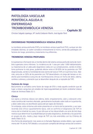 Patología vascular periférica aguda II: enfermedad tromboembólica venosa
Capítulo 32 l 351
ENFERMEDAD TROMBOEMBÓLICA VENOSA (ETEV)
La trombosis venosa profunda (TVP) y la trombosis venosa superficial (TVS), aunque son dos
entidades distintas, se suelen considerar erróneamente lo mismo, siendo dos patologías con
factores de riesgo, pronóstico y tratamiento muy diferentes.
TROMBOSIS VENOSA PROFUNDA
Es la presencia o formación de un trombo dentro del sistema venoso profundo tanto de miem-
bros superiores como inferiores. Su incidencia es de 1 caso por cada 1.000 habitantes/año.
La importancia de un adecuado diagnóstico radica en sus complicaciones, siendo el embo-
lismo pulmonar la más grave, pudiendo afectar entre el 30-50% de los pacientes con TVP
diagnosticada, siendo la mortalidad de este evento de hasta el 10% en la primera hora. Ade-
más, cerca de un 50% de los pacientes con TVP desarrollarán a lo largo del tiempo un sín-
drome post-trombótico (conjunto de manifestaciones clínicas en forma de dolor, edema,
cambios cutáneos y ulceración que se desarrollan después de un episodio de TVP).
Factores de riesgo
Básicamente se considera como factor de riesgo de ETEV a toda aquella condición que dé
lugar a éstasis sanguíneo y/o estados de hipercoagulabilidad y/o lesión endotelial (clásica
tríada de Virchow) (Tabla 32.1).
Clínica
Los signos y síntomas clásicos son edema, dolor, empastamiento, calor y coloración erite-
mato-cianótica del miembro afectado, generalmente localizado sobre todo en la pantorrilla,
y dolor sobre esta a la dorsiflexión pasiva del pie (signo de Homans).
Sin embargo, estos síntomas solo están presentes en un tercio de los pacientes, y aun apa-
reciendo esta clínica supuestamente típica, solo se confirma el diagnostico de TVP en
menos de la mitad de los casos. Es por ello que se han desarrollado una serie de test diag-
nósticos que determinan la probabilidad pre-prueba diagnóstica, dividiendo a los pacientes
en grupos de alto, medio y bajo riesgo de TVP. Los más extendidos son los Criterios de
Wells (Tabla 32.2).
Una forma de presentación más severa es la llamada flegmasía cerúlea dolens, que supone
menos del 1% de las TVP. Debido a una oclusión completa del drenaje venoso de la extremi-
PATOLOGÍA VASCULAR
PERIFÉRICA AGUDA II:
ENFERMEDAD
TROMBOEMBÓLICA VENOSA
Christian Salgado Lopetegui, Mª Josefa Estebarán Martín, José Aguilar Florit
Capítulo 32
 