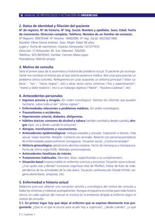 2. Datos de identidad y filiación del paciente
Nº de registro. Nº de historia. Nº Seg. Social. Nombre y apellidos. Sexo. Edad. Fecha
de nacimiento. Dirección completa. Teléfono. Nombre de un familiar de contacto.
Nº Registro: 99876548. Nº Historia: 16082004. Nº Seg. Social: 45/23021968.
Nombre: Elena García Jiménez. Sexo: Mujer. Edad: 66 años.
Lugar y Fecha de nacimiento: Caracas (Venezuela) 12/12/1933.
Dirección: C/ Peñascales 38. (Los Yébenes). TOLEDO.
Teléfono: 925-9876543. Familiar: Carmen Mata López.
Procedencia: Petición propia
3. Motivo de consulta
Sería el primer paso de la anamnesis o historia del problema actual. El paciente y/o acompa-
ñante nos contarán el motivo por el que solicita asistencia médica. Nos sirve para precisar un
problema clínico concreto. Reflejaremos en unas ocasiones un síntoma principal (“dolor ca-
beza”, “tos”, “heces negras”, etc) y otras veces varios síntomas (“tos y expectoración”,
“mareo y dolor torácico”, etc) o un hallazgo objetivo (“fiebre”, “lesiones cutáneas”, etc).
4. Antecedentes personales
• Ingresos previos y cirugías. (En orden cronológico). Solicitar los informes que puedan
facilitarte, sobre todo el del “último ingreso”.
• Enfermedades relevantes o problemas médicos. (En orden cronológico).
• Traumatismos o accidentes.
• Hipertensión arterial, diabetes, dislipemias.
• Hábitos tóxicos: consumo de alcohol y tabaco (señalar cantidad y desde cuándo), dro-
gas (tipo, vía y desde cuándo lo consume).
• Alergias, transfusiones y vacunaciones.
• Antecedentes epidemiológicos: trabajos pasados y actuales. Exposición a tóxicos. Vida
sexual. Viajes recientes. Religión. Contacto con animales. Relación con personas portadoras
de enfermedades potencialmente contagiosas. Situación social, ¿institucionalizado?
• Historia ginecológica: gestaciones-abortos-cesáreas. Fecha de menarquia y menopausia.
Fecha de última regla (FUR). Métodos anticonceptivos.
• Antecedentes familiares de interés.
• Tratamientos habituales. (Nombre, dosis, especificando si se cumplimentan).
• Situación basal (imprescindible en enfermos crónicos y ancianos): Situación socio-cultural.
¿Con quién vive y dónde? Funciones cognitivas (test de Pfeiffer). Índice de Katz de inde-
pendencia de las actividades de la vida diaria. Situación cardiovascular (Grado NYHA, oxí-
geno domiciliario, ortopnea, etc).
5. Enfermedad o historia actual
Debemos procurar obtener una narración sencilla y cronológica del motivo de consulta y
todos los síntomas y molestias acompañantes. Aunque el esquema es similar para toda historia
clínica, en cada capítulo del manual se insistirá en la entrevista dirigida al enfermo según el
motivo de consulta.
5.1. En primer lugar hay que dejar al enfermo que se exprese libremente tras pre-
guntarle: ¿Qué es lo que le ocurre para acudir hoy a urgencias?, ¿desde cuándo?, ¿a qué
MANUAL DE PROTOCOLOS Y ACTUACIÓN EN URGENCIAS
2 l Capítulo 1
 