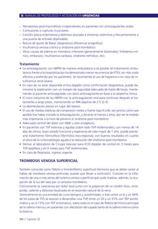 – Hematomas post-traumáticos o espontáneos en pacientes con anticoagulantes orales.
– Contusiones o rupturas musculares.
– Celulitis (placa eritematosa y dolorosa asociada a síntomas sistémicos y frecuentemente a
una puerta de entrada objetivable).
– Rotura de quiste de Baker (diagnóstico diferencial ecográfico).
– Insuficiencia venosa crónica y síndrome post-trombótico.
– Otras causas de edema en miembros inferiores (generalmente bilaterales): linfedema cró-
nico, embarazo, insuficiencia cardiaca, síndrome nefrótico, etc).
Tratamiento
• La anticoagulación con HBPM de manera ambulatoria si es posible (el tratamiento ambu-
latorio frente a la hospitalización ha demostrado menor recurrencia de ETEV, ser más coste
efectivo y preferido por los pacientes). Se recomienda el uso de heparina iv en caso de in-
suficiencia renal severa.
• En caso de no estar disponible el Eco doppler como confirmación diagnóstica, puede de-
morarse la exploración con un margen de seguridad adecuado de hasta 48 horas, mante-
niendo al paciente anticoagulado con dosis anticoagulante en base a la sospecha clínica.
• El inicio conjunto de las HBPM con la anticoagulación oral para continuar después el tra-
tamiento a largo plazo, manteniendo un INR objetivo de 2.5 (2-3).
• La deambulación precoz en lugar del reposo.
• El uso de medias elásticas de compresión media o fuerte (tipo II o III), tan pronto como sea
posible tras haber iniciado la anticoagulación, y durante al menos 2 años, por ser la medida
más importante a la hora de prevenir el síndrome post-trombótico.
• Adecuado control del dolor con AINE u otro analgésico.
• En pacientes con TVP extensas y agudas (sobre todo TVP iliofemorales), con menos de 14
días de clínica, buen estado funcional y esperanza de vida mayor de 1 año, puede plante-
arse tratamiento fibrinolítico (fibrinólisis loco-regional), con buenos resultados en cuanto
al alivio de la sintomatología aguda y la reducción del síndrome post-trombótico.
• Derivar al laboratorio de Cirugía Vascular para ECO doppler de control en 3 meses para
TVP poplíteas y en 6 meses para TVP iliofemorales.
• En caso de flegmasía, ingreso urgente.
TROMBOSIS VENOSA SUPERFICIAL
También conocida como flebitis o tromboflebitis superficial (términos que se deben evitar al
hablar de trombosis venosa profunda, puesto que llevan a confusión). Consiste en la infla-
mación de una o más venas del sistema venoso superficial que suele implicar, además, la ocu-
pación de la luz del vaso por un proceso trombótico.
Clínicamente se caracteriza por dolor local junto con la palpación de un cordón duro, enro-
jecido, caliente y doloroso localizado en el recorrido natural de la vena.
Generalmente es una entidad de curso benigno y autolimitado, si bien entre un 6 y un 44%
de los casos de TVS se asocian o desarrollan una TVP, entre un 20 y un 33% con TEP asinto-
mático y un 2-13% con TEP sintomático, sobre todo en el caso de flebitis del tronco principal
de la safena interna y en pacientes con afectación del cayado tanto de la safena interna como
la externa.
MANUAL DE PROTOCOLOS Y ACTUACIÓN EN URGENCIAS
354 l Capítulo 32
 