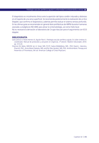 El diagnóstico es inicialmente clínico ante la aparición del típico cordón indurado y doloroso
en el trayecto de una vena superficial. Se recomienda posteriormente la realización de un Eco
Doppler, que confirma el diagnóstico y además permite evaluar el sistema venoso profundo.
En las últimas guías se recomiendan en general dosis profilácticas de HBPM durante 4 semanas
asociada a analgésicos NO AINE para aliviar la sintomatología, así como hielo local.
No es necesaria la derivación al laboratorio de Cirugía Vascular para el seguimiento con ECO
doppler.
BIBLIOGRAFÍA
Leal Lorenzo JI, Flores Herrero A, Aguilar Florit J. Patología vascular periférica aguda. En Julián Jiménez A.
coordinador. Manual de protocolos y actuación en Urgencias. 3ª edición. Madrid: Edicomplet; 2010.
pp. 313-24.
Shannon M, Bates, MDCM; Ian A. Greer, MD, FCCP; Saskia Middeldorp, MD , PhD; David L. Veenstra,
PharmD, PhD ; Anne-Marie Prabulos, MD; and Per Olav Vandvik, MD, PhD. Antithrombotic Therapy and
Prevention of Thrombosis, 9th ed: American College of Chest Physicians.
Patología vascular periférica aguda II: enfermedad tromboembólica venosa
Capítulo 32 l 355
 