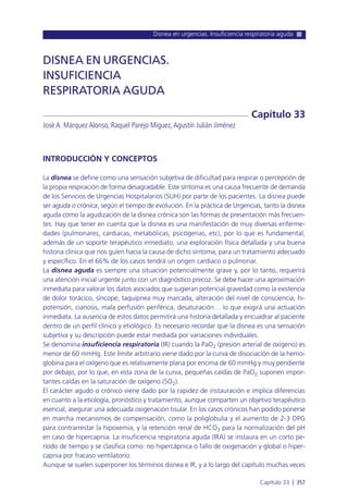 Disnea en urgencias. Insuficiencia respiratoria aguda
Capítulo 33 l 357
INTRODUCCIÓN Y CONCEPTOS
La disnea se define como una sensación subjetiva de dificultad para respirar o percepción de
la propia respiración de forma desagradable. Este síntoma es una causa frecuente de demanda
de los Servicios de Urgencias Hospitalarios (SUH) por parte de los pacientes. La disnea puede
ser aguda o crónica, según el tiempo de evolución. En la práctica de Urgencias, tanto la disnea
aguda como la agudización de la disnea crónica son las formas de presentación más frecuen-
tes. Hay que tener en cuenta que la disnea es una manifestación de muy diversas enferme-
dades (pulmonares, cardiacas, metabólicas, psicógenas, etc), por lo que es fundamental,
además de un soporte terapéutico inmediato, una exploración física detallada y una buena
historia clínica que nos guíen hacia la causa de dicho síntoma, para un tratamiento adecuado
y específico. En el 66% de los casos tendrá un origen cardiaco o pulmonar.
La disnea aguda es siempre una situación potencialmente grave y, por lo tanto, requerirá
una atención inicial urgente junto con un diagnóstico precoz. Se debe hacer una aproximación
inmediata para valorar los datos asociados que sugieran potencial gravedad como la existencia
de dolor torácico, síncope, taquipnea muy marcada, alteración del nivel de consciencia, hi-
potensión, cianosis, mala perfusión periférica, desaturación… lo que exigirá una actuación
inmediata. La ausencia de estos datos permitirá una historia detallada y encuadrar al paciente
dentro de un perfil clínico y etiológico. Es necesario recordar que la disnea es una sensación
subjetiva y su descripción puede estar mediada por variaciones individuales.
Se denomina insuficiencia respiratoria (IR) cuando la PaO2 (presión arterial de oxígeno) es
menor de 60 mmHg. Este límite arbitrario viene dado por la curva de disociación de la hemo-
globina para el oxígeno que es relativamente plana por encima de 60 mmHg y muy pendiente
por debajo, por lo que, en esta zona de la curva, pequeñas caídas de PaO2 suponen impor-
tantes caídas en la saturación de oxígeno (SO2).
El carácter agudo o crónico viene dado por la rapidez de instauración e implica diferencias
en cuanto a la etiología, pronóstico y tratamiento, aunque comparten un objetivo terapéutico
esencial, asegurar una adecuada oxigenación tisular. En los casos crónicos han podido ponerse
en marcha mecanismos de compensación, como la poliglobulia y el aumento de 2-3 DPG
para contrarrestar la hipoxemia, y la retención renal de HCO3 para la normalización del pH
en caso de hipercapnia. La insuficiencia respiratoria aguda (IRA) se instaura en un corto pe-
ríodo de tiempo y se clasifica como: no hipercápnica o fallo de oxigenación y global o hiper-
capnia por fracaso ventilatorio.
Aunque se suelen superponer los términos disnea e IR, y a lo largo del capítulo muchas veces
DISNEA EN URGENCIAS.
INSUFICIENCIA
RESPIRATORIA AGUDA
José A. Márquez Alonso, Raquel Parejo Miguez,Agustín Julián Jiménez
Capítulo 33
 
