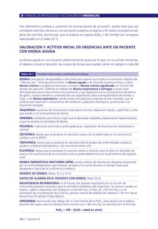 nos referiremos a ambos y usaremos las mismas pautas de actuación, queda claro que son
conceptos distintos; disnea es una sensación subjetiva al respirar e IR implica la existencia ob-
jetiva de una PaO2 disminuida, que se traduce en hipoxia (PaO2 < 60 mmHg) (ver conceptos
relacionados en la Tabla 33.1).
VALORACIÓN Y ACTITUD INICIAL EN URGENCIAS ANTE UN PACIENTE
CON DISNEA AGUDA
La disnea aguda es una situación potencialmente grave por lo que, en un primer momento,
el objetivo inicial es descubrir las causas de disnea que puedan poner en peligro la vida del
MANUAL DE PROTOCOLOS Y ACTUACIÓN EN URGENCIAS
358 l Capítulo 33
DISNEA: percepción desagradable o dificultad para respirar que implica la sensación subjetiva de
“falta de aire”. Distinguiremos entre: la disnea aguda o de reciente comienzo (horas o días),
disnea crónica o progresiva (semanas o meses) y disnea crónica agudizada, en función del
tiempo de aparición. Además se hablará de disnea inspiratoria o laríngea cuando haya
dificultad para que el aire entre en los pulmones y que aparecerá como consecuencia de edema
de glotis, cuerpos extraños o estenosis de vías respiratorias altas acompañándose de estridor y
tiraje, y de disnea espiratoria cuando exista dificultad para expulsar el aire inspirado, que se
produce por estenosis o compromiso de medianos y pequeños bronquios, provocando una
espiración alargada.
TAQUIPNEA: aumento de la frecuencia respiratoria normal, respiración rápida, superficial y corta
que puede o no acompañarse de disnea.
HIPERNEA: ventilación por minuto mayor que la demanda metabólica, básicamente hiperventilación,
y que no siempre se acompaña de disnea.
POLIPNEA: inspiración profunda y prolongada (p.ej: respiración de Kussmaul en cetoacidosis y
uremia).
ORTOPNEA: disnea que se produce en decúbito supino (se ve sobre todo en la insuficiencia
cardiaca y en la EPOC).
TREPOPNEA: disnea que se produce en decúbito lateral (propio de enfermedades cardiacas,
parálisis unilateral diafragmática, tras neumonectomía, etc).
PLATIPNEA: disnea que se produce en posición erecta o vertical y que se alivia en decúbito (se
asocia a la insuficiencia de la musculatura de la pared abdominal y en la persistencia del agujero
oval).
DISNEA PAROXÍSTICA NOCTURNA (DPN): acceso intenso de disnea que despierta al paciente
por la noche obligándole a permanecer sentado en la cama durante un tiempo hasta que
desaparece (típica de la insuficiencia cardiaca).
GRADOS DE DISNEA (Tablas 33.2 y 33.3)
DATOS DE ALARMA EN EL PACIENTE CON DISNEA (Tabla 33.4)
INSUFICIENCIA RESPIRATORIA: es el fracaso del aparato respiratorio en su función de
intercambio gaseoso necesario para la actividad metabólica del organismo. Se asume cuando, en
reposo, vigilia y respirando aire ambiente a nivel del mar, la PaO2 es < 60 mm Hg, y si se
acompaña de una elevación de la PaCO2 (presión arterial de dióxido de carbono) > 45 mm Hg se
denominará IR global o hipercápnica.
HIPOXEMIA: disminución por debajo de su nivel normal de la PaO2. Ésta variará con la edad y
posición del sujeto, pero se admite como normal si es > 80 mm Hg. Se calculará con la fórmula:
PaO2 = 109 – (0.43 × edad en años)
Tabla 33.1. Conceptos relacionados y clasificación de la disnea
 