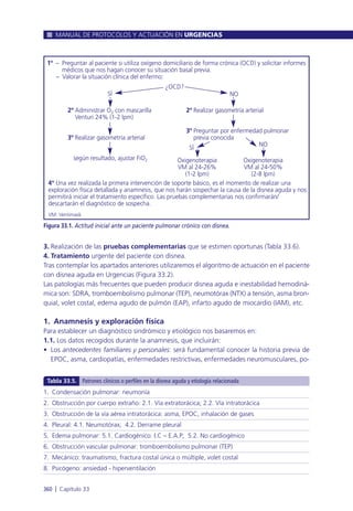 3. Realización de las pruebas complementarias que se estimen oportunas (Tabla 33.6).
4. Tratamiento urgente del paciente con disnea.
Tras contemplar los apartados anteriores utilizaremos el algoritmo de actuación en el paciente
con disnea aguda en Urgencias (Figura 33.2).
Las patologías más frecuentes que pueden producir disnea aguda e inestabilidad hemodiná-
mica son: SDRA, tromboembolismo pulmonar (TEP), neumotórax (NTX) a tensión, asma bron-
quial, volet costal, edema agudo de pulmón (EAP), infarto agudo de miocardio (IAM), etc.
1. Anamnesis y exploración física
Para establecer un diagnóstico sindrómico y etiológico nos basaremos en:
1.1. Los datos recogidos durante la anamnesis, que incluirán:
• Los antecedentes familiares y personales: será fundamental conocer la historia previa de
EPOC, asma, cardiopatías, enfermedades restrictivas, enfermedades neuromusculares, po-
MANUAL DE PROTOCOLOS Y ACTUACIÓN EN URGENCIAS
360 l Capítulo 33
Figura 33.1. Actitud inicial ante un paciente pulmonar crónico con disnea.
1º – Preguntar al paciente si utiliza oxígeno domiciliario de forma crónica (OCD) y solicitar informes
médicos que nos hagan conocer su situación basal previa.
– Valorar la situación clínica del enfermo:
4º Una vez realizada la primera intervención de soporte básico, es el momento de realizar una
exploración física detallada y anamnesis, que nos harán sospechar la causa de la disnea aguda y nos
permitirá iniciar el tratamiento específico. Las pruebas complementarias nos confirmarán/
descartarán el diagnóstico de sospecha.
VM: Ventimask
2º Administrar O2 con mascarilla
Venturi 24% (1-2 lpm)
3º Realizar gasometría arterial
según resultado, ajustar FiO2
2º Realizar gasometría arterial
3º Preguntar por enfermedad pulmonar
previa conocida
Oxigenoterapia
VM al 24-26%
(1-2 lpm)
Oxigenoterapia
VM al 24-50%
(2-8 lpm)
¿OCD?
NOSÍ
SÍ
NO
1. Condensación pulmonar: neumonía
2. Obstrucción por cuerpo extraño: 2.1. Vía extratorácica; 2.2. Vía intratorácica
3. Obstrucción de la vía aérea intratorácica: asma, EPOC, inhalación de gases
4. Pleural: 4.1. Neumotórax; 4.2. Derrame pleural
5. Edema pulmonar: 5.1. Cardiogénico: I.C – E.A.P; 5.2. No cardiogénico
6. Obstrucción vascular pulmonar: tromboembolismo pulmonar (TEP)
7. Mecánico: traumatismo, fractura costal única o múltiple, volet costal
8. Psicógeno: ansiedad - hiperventilación
Tabla 33.5. Patrones clínicos o perfiles en la disnea aguda y etiología relacionada
 