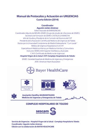 Manual de Protocolos y Actuación en URGENCIAS
Cuarta Edición (2014)
Coordinador
Agustín Julián Jiménez
Editor Asociado de EMERGENCIAS
Coordinador-Adjunto de INFURG-SEMES (Grupo de estudio de infecciones de SEMES)
Secretario de Formación de SEMES-CASTILLA LA MANCHA
Jefe de Estudios y Presidente de la Comisión de Docencia del CHT
Presidente de la Asociación Científica de Medicina de Urgencias de Toledo
Doctor por la Universidad Complutense de Madrid-Sobresaliente “Cum Laude”
Médico de Urgencia Hospitalaria en el CHT
Especialista en Medicina Interna y en Medicina Familiar y Comunitaria
Instructor SEMES-AHA Soporte Vital Básico y Avanzado
C.M.E (Certificado de Medicina de Urgencias)
Hospital Virgen de la Salud. CHT: Complejo Hospitalario de Toledo
SEMES: Sociedad Española de Medicina de Urgencias y Emergencias
AHA: American Heart Association
Servicio de Urgencias - Hospital Virgen de la Salud - Complejo Hospitalario Toledo
Coordinador: Agustín Julián Jiménez
Edición con la colaboración de BAYER HEALTHCARE
 
