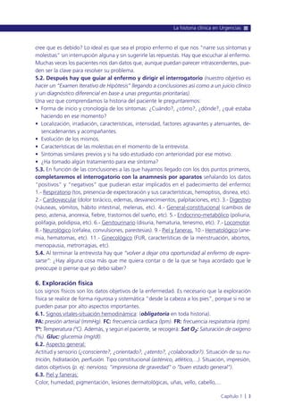 cree que es debido? Lo ideal es que sea el propio enfermo el que nos “narre sus síntomas y
molestias” sin interrupción alguna y sin sugerirle las repuestas. Hay que escuchar al enfermo.
Muchas veces los pacientes nos dan datos que, aunque puedan parecer intrascendentes, pue-
den ser la clave para resolver su problema.
5.2. Después hay que guiar al enfermo y dirigir el interrogatorio (nuestro objetivo es
hacer un “Examen Iterativo de Hipótesis” llegando a conclusiones así como a un juicio clínico
y un diagnóstico diferencial en base a unas preguntas prioritarias).
Una vez que comprendamos la historia del paciente le preguntaremos:
• Forma de inicio y cronología de los síntomas: ¿Cuándo?, ¿cómo?, ¿dónde?, ¿qué estaba
haciendo en ese momento?
• Localización, irradiación, características, intensidad, factores agravantes y atenuantes, de-
sencadenantes y acompañantes.
• Evolución de los mismos.
• Características de las molestias en el momento de la entrevista.
• Síntomas similares previos y si ha sido estudiado con anterioridad por ese motivo.
• ¿Ha tomado algún tratamiento para ese síntoma?
5.3. En función de las conclusiones a las que hayamos llegado con los dos puntos primeros,
completaremos el interrogatorio con la anamnesis por aparatos señalando los datos
“positivos” y “negativos” que pudieran estar implicados en el padecimiento del enfermo:
1.- Respiratorio (tos, presencia de expectoración y sus características, hemoptisis, disnea, etc).
2.- Cardiovascular (dolor torácico, edemas, desvanecimientos, palpitaciones, etc). 3.- Digestivo
(náuseas, vómitos, hábito intestinal, melenas, etc). 4.- General-constitucional (cambios de
peso, astenia, anorexia, fiebre, trastornos del sueño, etc). 5.- Endocrino-metabólico (poliuria,
polifagia, polidipsia, etc). 6.- Genitourinario (disuria, hematuria, tenesmo, etc). 7.- Locomotor.
8.- Neurológico (cefalea, convulsiones, parestesias). 9.- Piel y faneras. 10.- Hematológico (ane-
mia, hematomas, etc). 11.- Ginecológico (FUR, características de la menstruación, abortos,
menopausia, metrorragias, etc).
5.4. Al terminar la entrevista hay que “volver a dejar otra oportunidad al enfermo de expre-
sarse”: ¿Hay alguna cosa más que me quiera contar o de la que se haya acordado que le
preocupe o piense que yo debo saber?
6. Exploración física
Los signos físicos son los datos objetivos de la enfermedad. Es necesario que la exploración
física se realice de forma rigurosa y sistemática “desde la cabeza a los pies”, porque si no se
pueden pasar por alto aspectos importantes.
6.1. Signos vitales-situación hemodinámica: (obligatoria en toda historia).
PA: presión arterial (mmHg). FC: frecuencia cardiaca (lpm). FR: frecuencia respiratoria (rpm).
Tª: Temperatura (ºC). Además, y según el paciente, se recogerá: Sat O2: Saturación de oxígeno
(%). Gluc: glucemia (mg/dl).
6.2. Aspecto general:
Actitud y sensorio (¿consciente?, ¿orientado?, ¿atento?, ¿colaborador?). Situación de su nu-
trición, hidratación, perfusión. Tipo constitucional (asténico, atlético,...). Situación, impresión,
datos objetivos (p. ej: nervioso; “impresiona de gravedad” o “buen estado general”).
6.3. Piel y faneras:
Color, humedad, pigmentación, lesiones dermatológicas, uñas, vello, cabello,...
La historia clínica en Urgencias
Capítulo 1 l 3
 