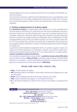 actitud terapéutica como para el diagnóstico diferencial de las posibles enfermedades cau-
santes de la disnea.
Una vez hecha la anamnesis y exploración física dispondremos de un juicio diagnóstico inicial
que certificaremos con las pruebas complementarias oportunas (ver Tablas 33.5 y 33.6 para
las causas de disnea aguda y la Tabla 33.8 para las causas de disnea crónica que se pueden
reagudizar.
3. Pruebas complementarias en la disnea aguda
3.1. Gasometría arterial. Es imprescindible y debe realizarse en un inicio, preferiblemente
de forma basal (en pacientes con O2 domiciliario con éste al flujo establecido) salvo que su
extracción interfiera con maniobras terapéuticas, en cuyo caso, se realizará tan pronto como
sea posible. Proporciona información sobre la oxigenación, ventilación y equilibrio ácido-base
y permite monitorizar las medidas terapéuticas establecidas. Para su interpretación correcta
es imprescindible conocer la FiO2 que recibe el paciente, así como su situación clínica (PA,
FC, FR, Tª) que pueden hacer que para una misma PaO2 la repercusión real de hipoxia sea
muy variable en distintas situaciones. Los valores normales de la gasometría arterial se recogen
en la Tabla 33.9.
La gasometría permite establecer el diagnóstico de IR, si un proceso es agudo o crónico, dis-
tingue entre una IRA hipercápnica o no hipercápnica. Además, nos caracteriza y define las al-
teraciones del equilibrio ácido-base (Figura 33.3), que se desarrollarán en un capítulo propio.
Calcular el gradiente alveolo arterial de O2
Con los datos de la gasometría se puede calcular el gradiente alveolo-arterial [P(A-a)O2]
que es la diferencia entre la PAO2 y la PaO2 (cantidad de oxígeno alveolar transferido de los
pulmones a la circulación), un valor fundamental para determinar si estamos ante una pato-
logía intra o extrapulmonar. Fórmula para calcular el [P(A-a)O2]:
P(A-a)O2 =[ [(PB - PH2O) × FiO2] - PaCO2/R ] - PaO2
• PAO2 = Presión alveolar de oxígeno.
• PB: Presión barométrica o atmosférica: 760 mmHg a nivel del mar (en Toledo tiene un valor
de 720 mmHg).
• PH2O: Presión desplazamiento del vapor de agua. Equivale a 47 mmHg.
• FiO2: Fracción inspiratoria de oxígeno. En aire ambiente es de 0,21.
• R = 0,8 (cociente respiratorio o relación entre el consumo de oxígeno y la producción de
CO2).
Disnea en urgencias. Insuficiencia respiratoria aguda
Capítulo 33 l 365
PaO2 > 80 mmHg (disminuye con la edad)
PaCO2: 35-45 mmHg (no se modifica con la edad)
pH: 7,35-7,45
SO2 > 90% (habitualmente 94-99 %) (disminuye con la edad)
P(A-a)O2 < 10-15 mmHg (aumenta con la edad)
HCO3: 22-26 mEq/l
EB (Exceso de bases) ± 2
Valores para un sujeto joven, en reposo, con una FiO2 = 0,21.
Tabla 33.9. Valores normales en la gasometría arterial
 
