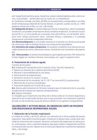 piel, hipoperfusión periférica grave, hipotermia, carboxi-metahemoglobinas altas, anemia se-
vera, uñas pintadas… donde habrá que ser cautos con su interpretación.
En condiciones normales una SatO2 del 90% en el pulsioxímetro correspondería a una PaO2
de 60 mmHg (aunque depende de muchos factores, en general, cuando una SO2 es > 94%
podemos estimar que la PaO2 va a ser > 60 mmHg).
3.3. Radiografía de tórax: es imprescindible para orientar el diagnóstico, valorar la gravedad,
la evolución y las posibles complicaciones de las maniobras terapéuticas. Se realizará una pro-
yección PA y L y si no es posible por la situación clínica del enfermo, una AP portátil. Distin-
guirá entre campos pulmonares claros, infiltrados difusos y localizados y la patología
extrapulmonar orientando al diagnóstico definitivo.
3.4. Electrocardiograma: es una prueba necesaria en el paciente con disnea ya que puede
dar información sobre la etiología de ésta o las consecuencias del problema.
3.5. Sistemático de sangre y bioquímica: nos ayudarán a establecer otras alteraciones aso-
ciadas (existencia de anemia, alteraciones iónicas, insuficiencia renal, leucocitosis o leucopenia,
etc).
3.6.- Otras pruebas: se solicitará ecocardiograma, gammagrafía pulmonar, TAC torácica he-
licoidal, doppler de miembros inferiores, broncoscopia, etc, según la sospecha clínica.
4. Tratamiento de la disnea aguda
Constará de tres pilares:
4.1. Estabilización hemodinámica de la situación clínica. Para ello indicaremos:
• Reposo con elevación de la cabecera del enfermo 45-90º.
• Mantener la permeabilidad de las vías aéreas.
• Administración de oxigenoterapia.
• Ventilación mecánica no invasiva / invasiva.
• Monitorización de las constantes: PA, FC, FR, Tª así como de ECG y pulsioximetría.
• Obtención de vía venosa y fluidoterapia.
• Tratamiento específico en función de la causa.
4.2. Además administraremos los fármacos necesarios para el tratamiento de la causa des-
encadenante de la disnea (ver capítulos correspondientes).
4.3. Soporte sintomático.
Es indudable que el tratamiento más eficaz de la disnea radica en el correcto diagnóstico y
tratamiento de la enfermedad de base que la haya provocado. Este tratamiento específico
de cada una de las distintas causas de disnea se detalla en los capítulos correspondientes.
VALORACIÓN Y ACTITUD INICIAL EN URGENCIAS ANTE UN PACIENTE
CON INSUFICIENCIA RESPIRATORIA AGUDA
1. Valoración de la función respiratoria
La medida de la PaO2 y de PaCO2 permite una valoración de la eficacia global del aparato
respiratorio. Estas determinaciones pueden infraestimar la hipoxia tisular cuando están afec-
tando los mecanismos de transporte, liberación o utilización del oxígeno por las células (p.ej.
en: anemia grave, meta o carboxihemoglobina, bajo gasto cardiaco, hipoperfusión periférica
o intoxicación por cianuro). Hipoxia no es lo mismo que hipoxemia o insuficiencia respiratoria
(PaO2 < 60 mmHg).
MANUAL DE PROTOCOLOS Y ACTUACIÓN EN URGENCIAS
368 l Capítulo 33
 