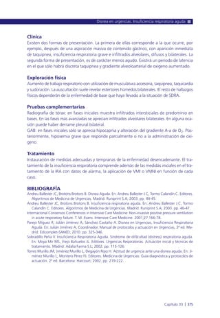 Clínica
Existen dos formas de presentación. La primera de ellas corresponde a la que ocurre, por
ejemplo, después de una aspiración masiva de contenido gástrico, con aparición inmediata
de taquipnea, insuficiencia respiratoria grave e infiltrados alveolares, difusos y bilaterales. La
segunda forma de presentación, es de carácter menos agudo. Existirá un periodo de latencia
en el que sólo habrá discreta taquipnea y gradiente alveoloarterial de oxigeno aumentado.
Exploración física
Aumento de trabajo respiratorio con utilización de musculatura accesoria, taquipnea, taquicardia
y sudoración. La auscultación suele revelar estertores húmedos bilaterales. El resto de hallazgos
físicos dependerán de la enfermedad de base que haya llevado a la situación de SDRA.
Pruebas complementarias
Radiografía de tórax: en fases iniciales muestra infiltrados intersticiales de predominio en
bases. En las fases más avanzadas se aprecian infiltrados alveolares bilaterales. En alguna oca-
sión puede haber derrame pleural bilateral.
GAB: en fases iniciales sólo se aprecia hipocapnia y alteración del gradiente A-a de O2. Pos-
teriormente, hipoxemia grave que responde parcialmente o no a la administración de oxí-
geno.
Tratamiento
Instauración de medidas adecuadas y tempranas de la enfermedad desencadenante. El tra-
tamiento de la insuficiencia respiratoria comprende además de las medidas iniciales en el tra-
tamiento de la IRA con datos de alarma, la aplicación de VMI o VMNI en función de cada
caso.
BIBLIOGRAFÍA
Andreu Ballester JC, Brotons Brotons B. Disnea Aguda. En: Andreu Ballester J.C, Tormo Calandín C. Editores.
Algoritmos de Medicina de Urgencias. Madrid: Runiprint S.A; 2003. pp. 44-45.
Andreu Ballester JC, Brotons Brotons B. Insuficiencia respiratoria aguda. En: Andreu Ballester J.C, Tormo
Calandín C. Editores. Algoritmos de Medicina de Urgencias. Madrid: Runiprint S.A; 2003. pp. 46-47.
Internacional Consensos Conferences in Intensive Care Medicine: Non-invasive positive pressure ventilation
in acute respiratory failure. T. W. Evans. Intensive Care Medicine. 2001;27:166-78.
Parejo Míguez R, Julián Jiménez A, Sánchez Castaño A. Disnea en Urgencias, Insuficiencia Respiratoria
Aguda. En: Julián Jiménez A, Coordinador. Manual de protocolos y actuación en Urgencias, 3ª ed. Ma-
drid: Edicomplet-SANED; 2010. pp. 325-346.
Sobradillo Peña V. Insuficiencia Respiratoria Aguda. Síndrome de difilcultad (distress) respiratoria aguda.
En: Moya Mir MS, Viejo Bañuelos JL. Editores. Urgencias Respiratorias. Actuación inicial y técnicas de
tratamiento. Madrid: Adalia Farma S.L; 2002. pp. 115-126.
Torres Murillo JM, Jiménez Murillo L, Degayón Rojo H. Actitud de urgencia ante una disnea aguda. En: Ji-
ménez Murillo L, Montero Pérez FJ. Editores. Medicina de Urgencias: Guía diagnóstica y protocolos de
actuación. 2ª ed. Barcelona: Harcourt; 2002. pp. 219-222.
Disnea en urgencias. Insuficiencia respiratoria aguda
Capítulo 33 l 375
 