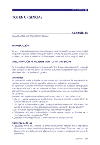 Tos en urgencias
Capítulo 34 l 377
INTRODUCCIÓN
La tos es una espiración explosiva que actúa como mecanismo protector para limpiar el árbol
traqueobronquial de las secreciones y del material extraño. No obstante, cuando es excesiva
o molesta, se convierte en uno de los síntomas por los que más se solicita ayuda médica.
APROXIMACIÓN AL PACIENTE CON TOS EN URGENCIAS
Se debe aclarar si la tos es el único síntoma o el reflejo de una patología urgente, pudiendo
estar acompañada de otros signos y/o síntomas. Es fundamental pensar en las distintas com-
plicaciones a las que puede dar lugar ésta.
Anamnesis
La historia clínica debe ir dirigida a aclarar la duración, características, factores desencade-
nantes y atenuantes, síntomas asociados, tratamientos realizados y antecedentes.
La exploración física debe incluir examen del oído y orofaringe. La realización de las pruebas
complementarias se solicitará en función de los datos obtenidos en la anamnesis y en la ex-
ploración física, progresando en la complejidad de las mismas según los resultados obtenidos
en las previas.
Las principales preguntas que debemos realizar para conocer la causa de la tos son:
1. ¿La tos es aguda, subaguda o crónica? ¿Existen síntomas de infección respiratoria? ¿Es de
carácter estacional o conlleva sibilancias?
2. ¿Incluye otros síntomas que sugieran goteo postnasal (secreción nasal, aclaramiento fre-
cuente de garganta) o reflujo gastroesofágico (pirosis o sensación de regurgitación)?
3. ¿Se asocia con fiebre y/o expectoración? ¿Características del esputo?
4. ¿El paciente padece otras enfermedades o tiene factores de riesgo (p. ej., fumador, expo-
siciones ambientales, infección por VIH)?
5. ¿Está tomando antagonistas de la enzima conversora de angiotensina?
Comienzo de la tos
• Tos aguda: menos de 3 semanas. Las principales causan son infección de vías respiratorias
altas (resfriado común, sinusitis bacteriana aguda y la tos ferina). Trastornos crónicos como
la neumonía, la embolia pulmonar y la insuficiencia cardiaca crónica pueden comenzar de
esta manera.
TOS EN URGENCIAS
Raquel Gamboa Rojo, Ángel Sánchez Castaño
Capítulo 34
 