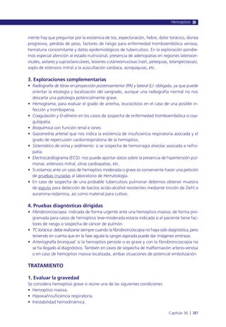 mente hay que preguntar por la existencia de tos, expectoración, fiebre, dolor torácico, disnea
progresiva, pérdida de peso, factores de riesgo para enfermedad tromboembólica venosa,
hematuria concomitante y datos epidemiológicos de tuberculosis. En la exploración pondre-
mos especial atención al estado nutricional, presencia de adenopatías en regiones laterocer-
vicales, axilares y supraclaviculares, lesiones cutáneomucosas (rash, petequias, telangiectasias),
soplo de estenosis mitral a la auscultación cardiaca, acropaquias, etc.
3. Exploraciones complementarias
• Radiografía de tórax en proyección posteroanterior (PA) y lateral (L): obligada, ya que puede
orientar la etiología y localización del sangrado, aunque una radiografía normal no nos
descarta una patología potencialmente grave.
• Hemograma, para evaluar el grado de anemia, leucocitosis en el caso de una posible in-
fección y trombopenia.
• Coagulación y D-dímero en los casos de sospecha de enfermedad tromboembólica o coa-
gulopatía.
• Bioquímica con función renal e iones.
• Gasometría arterial que nos indica la existencia de insuficiencia respiratoria asociada y el
grado de repercusión cardiorrespiratoria de la hemoptisis.
• Sistemático de orina y sedimento: si se sospecha de hemorragia alveolar asociada a nefro-
patía.
• Electrocardiograma (ECG): nos puede aportar datos sobre la presencia de hipertensión pul-
monar, estenosis mitral, otras cardiopatías, etc.
• Si estamos ante un caso de hemoptisis moderada o grave es conveniente hacer una petición
de pruebas cruzadas al laboratorio de Hematología.
• En caso de sospecha de una probable tuberculosis pulmonar debemos obtener muestra
de esputo para detección de bacilos ácido-alcohol resistentes mediante tinción de Ziehl o
auramina-rodamina, así como material para cultivo.
4. Pruebas diagnósticas dirigidas
• Fibrobroncoscopia: indicada de forma urgente ante una hemoptisis masiva; de forma pro-
gramada para caso