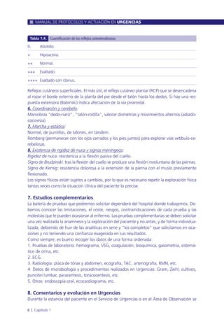 Reflejos cutáneos superficiales. El más útil, el reflejo cutáneo plantar (RCP) que se desencadena
al rozar el borde externo de la planta del pie desde el talón hasta los dedos. Si hay una res-
puesta extensora (Babinski) indica afectación de la vía piramidal.
6. Coordinación y cerebelo:
Maniobras “dedo-nariz”, “talón-rodilla”, valorar dismetrías y movimientos alternos (adiado-
cocinesia).
7. Marcha y estática:
Normal, de puntillas, de talones, en tándem.
Romberg (permanecer con los ojos cerrados y los pies juntos) para explorar vías vetíbulo-ce-
rebelosas.
8. Existencia de rigidez de nuca y signos meníngeos:
Rigidez de nuca: resistencia a la flexión pasiva del cuello.
Signo de Brudzinski: tras la flexión del cuello se produce una flexión involuntaria de las piernas.
Signo de Kernig: resistencia dolorosa a la extensión de la pierna con el muslo previamente
flexionado.
Los signos físicos están sujetos a cambios, por lo que es necesario repetir la exploración física
tantas veces como la situación clínica del paciente lo precise.
7. Estudios complementarios
La batería de pruebas que podremos solicitar dependerá del hospital donde trabajemos. De-
bemos conocer las limitaciones, el coste, riesgos, contraindicaciones de cada prueba y las
molestias que le pueden ocasionar al enfermo. Las pruebas complementarias se deben solicitar
una vez realizada la anamnesis y la exploración del paciente y no antes, y de forma individua-
lizada, debiendo de huir de las analíticas en serie y “los completos” que solicitamos en oca-
siones y no teniendo una confianza exagerada en sus resultados.
Como siempre, es bueno recoger los datos de una forma ordenada:
1. Pruebas de laboratorio: hemograma, VSG, coagulación, bioquímica, gasometría, sistemá-
tico de orina, etc.
2. ECG.
3. Radiología: placa de tórax y abdomen, ecografía, TAC, arteriografía, RMN, etc.
4. Datos de microbiología y procedimientos realizados en Urgencias: Gram, Ziehl, cultivos,
punción lumbar, paracentesis, toracocentesis, etc.
5. Otras: endoscopia oral, ecocardiograma, etc.
8. Comentarios y evolución en Urgencias
Durante la estancia del paciente en el Servicio de Urgencias o en el Área de Observación se
MANUAL DE PROTOCOLOS Y ACTUACIÓN EN URGENCIAS
6 l Capítulo 1
0. Abolido.
+ Hipoactivo.
++ Normal.
+++ Exaltado.
++++ Exaltado con clonus.
Tabla 1.4. Cuantificación de los reflejos osteotendinosos
 