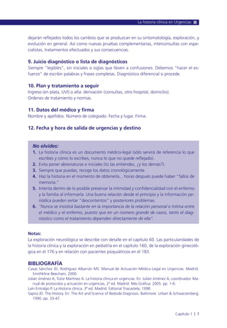 dejarán reflejados todos los cambios que se produzcan en su sintomatología, exploración, y
evolución en general. Así como nuevas pruebas complementarias, interconsultas con espe-
cialistas, tratamientos efectuados y sus consecuencias.
9. Juicio diagnóstico o lista de diagnósticos
Siempre “legibles”, sin iniciales o siglas que lleven a confusiones. Debemos “hacer el es-
fuerzo” de escribir palabras y frases completas. Diagnóstico diferencial si procede.
10. Plan y tratamiento a seguir
Ingreso (en plata, UVI) o alta: derivación (consultas, otro hospital, domicilio).
Ordenes de tratamiento y normas.
11. Datos del médico y firma
Nombre y apellidos. Número de colegiado. Fecha y lugar. Firma.
12. Fecha y hora de salida de urgencias y destino
No olvides:
1. La historia clínica es un documento médico-legal (sólo servirá de referencia lo que
escribes y cómo lo escribes, nunca lo que no quede reflejado).
2. Evita poner abreviaturas e iniciales (tú las entiendes, ¿y los demás?).
3. Siempre que puedas, recoge los datos cronológicamente.
4. Haz la historia en el momento de obtenerla... horas después puede haber “fallos de
memoria.”
5. Intenta dentro de lo posible preservar la intimidad y confidencialidad con el enfermo
y la familia al informarla. Una buena relación desde el principio y la información pe-
riódica pueden evitar “descontentos” y posteriores problemas.
6. “Nunca se insistirá bastante en la importancia de la relación personal e íntima entre
el médico y el enfermo, puesto que en un número grande de casos, tanto el diag-
nóstico como el tratamiento dependen directamente de ella”.
Notas:
La exploración neurológica se describe con detalle en el capítulo 60. Las particularidades de
la historia clínica y la exploración en pediatría en el capítulo 160, de la exploración ginecoló-
gica en el 176 y en relación con pacientes psiquiátricos en el 183.
BIBLIOGRAFÍA
Casas Sánchez JD, Rodríguez Albarrán MS. Manual de Actuación Médica Legal en Urgencias. Madrid:
Smithkline Beecham; 2000.
Julián Jiménez A, Tutor Martínez A. La historia clínica en urgencias. En: Julián Jiménez A, coordinador. Ma-
nual de protocolos y actuación en urgencias, 2ª ed. Madrid: Nilo Gráfica; 2005. pp. 1-6.
Laín Entralgo P. La Historia clínica. 3ª ed. Madrid: Editorial Triacastela; 1998.
Sapira JD. The History. En: The Art and Science of Bedside Diagnosis. Baltimore: Urban & Schwarzenberg;
1990. pp. 33-47.
La historia clínica en Urgencias
Capítulo 1 l 7
 