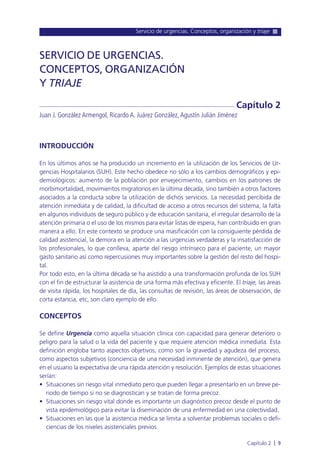 Servicio de urgencias. Conceptos, organización y triaje
Capítulo 2 l 9
INTRODUCCIÓN
En los últimos años se ha producido un incremento en la utilización de los Servicios de Ur-
gencias Hospitalarios (SUH). Este hecho obedece no sólo a los cambios demográficos y epi-
demiológicos: aumento de la población por envejecimiento, cambios en los patrones de
morbimortalidad, movimientos migratorios en la última década, sino también a otros factores
asociados a la conducta sobre la utilización de dichos servicios. La necesidad percibida de
atención inmediata y de calidad, la dificultad de acceso a otros recursos del sistema, la falta
en algunos individuos de seguro público y de educación sanitaria, el irregular desarrollo de la
atención primaria o el uso de los mismos para evitar listas de espera, han contribuido en gran
manera a ello. En este contexto se produce una masificación con la consiguiente pérdida de
calidad asistencial, la demora en la atención a las urgencias verdaderas y la insatisfacción de
los profesionales, lo que conlleva, aparte del riesgo intrínseco para el paciente, un mayor
gasto sanitario así como repercusiones muy importantes sobre la gestión del resto del hospi-
tal.
Por todo esto, en la última década se ha asistido a una transformación profunda de los SUH
con el fin de estructurar la asistencia de una forma más efectiva y eficiente. El triaje, las áreas
de visita rápida, los hospitales de día, las consultas de revisión, las áreas de observación, de
corta estancia, etc, son claro ejemplo de ello.
CONCEPTOS
Se define Urgencia como aquella situación clínica con capacidad para generar deterioro o
peligro para la salud o la vida del paciente y que requiere atención médica inmediata. Esta
definición engloba tanto aspectos objetivos, como son la gravedad y agudeza del proceso,
como aspectos subjetivos (conciencia de una necesidad inminente de atención), que genera
en el usuario la expectativa de una rápida atención y resolución. Ejemplos de estas situaciones
serían:
• Situaciones sin riesgo vital inmediato pero que pueden llegar a presentarlo en un breve pe-
riodo de tiempo si no se diagnostican y se tratan de forma precoz.
• Situaciones sin riesgo vital donde es importante un diagnóstico precoz desde el punto de
vista epidemiológico para evitar la diseminación de una enfermedad en una colectividad.
• Situaciones en las que la asistencia médica se limita a solventar problemas sociales o defi-
ciencias de los niveles asistenciales previos.
SERVICIO DE URGENCIAS.
CONCEPTOS, ORGANIZACIÓN
Y TRIAJE
Juan J. González Armengol, Ricardo A. Juárez González,Agustín Julián Jiménez
Capítulo 2
 