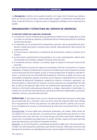 La Emergencia se define como aquella situación con riesgo vital inminente que obliga a
poner en marcha unos recursos y medios especiales y exigen un tratamiento inmediato para
salvar la vida del enfermo y en algunos casos un diagnóstico etiológico con la mayor premura
posible.
ORGANIZACIÓN Y ESTRUCTURA DEL SERVICIO DE URGENCIAS
La atención médica de urgencias comprende:
• La evaluación inicial e inmediata de los pacientes para determinar los riesgos para su salud
y su vida y, en caso de ser necesaria, la clasificación de los mismos para priorizar la asistencia
sanitaria que precisen.
• La realización de los procedimientos diagnósticos precisos y de los procedimientos tera-
péuticos médico-quirúrgicos necesarios para atender adecuadamente cada situación de
urgencia sanitaria.
• La monitorización, observación y reevaluación de los pacientes cuando su situación así lo
requiera.
• La información y asesoramiento a los pacientes o, en su caso, acompañantes, sobre la aten-
ción prestada y las medidas a adoptar al finalizar dicha atención.
• El transporte sanitario, asistido o no asistido, según lo requiera la situación clínica de los
pacientes.
Una vez atendida la situación de urgencia se procederá al alta de los pacientes o al ingreso
hospitalario. El objetivo fundamental es solucionar el problema por el que el paciente consulta
y tomar decisiones de forma rápida, ya que un retraso puede poner en peligro la vida del en-
fermo. La actitud ha de ser eminentemente terapéutica. Asimismo, se debe comunicar a las
autoridades competentes aquellas situaciones que lo requieran, especialmente en el caso de
enfermedad de declaración obligatoria, sospecha de violencia, accidentes, agresiones, vio-
lencia de género o malos tratos en menores, ancianos y personas con discapacidad. Por todo
ello, el Servicio de Urgencias debe contar con profesionales especializados, con los conoci-
mientos y la formación adecuada para desarrollar su trabajo: responsable o coordinador, fa-
cultativos en las distintas áreas del servicio, personal de enfermería (diplomados y auxiliares),
celadores, técnicos y personal administrativo.
ESTRUCTURA: el SUH debe contar con las instalaciones generales necesarias y adecuadas
para el desarrollo de su actividad. Cada una de las áreas de Urgencias debe estar dotada
de un equipamiento mínimo que garantice una adecuada atención urgente y de una per-
sona encargada de la revisión y funcionamiento de todo este instrumental clínico. Distin-
guimos:
Acceso/Entrada. El acceso debe estar claramente señalizado y ser amplio. Debe constar de
una doble vía en una sola dirección, con aceras anchas, aparcamiento que permita un esta-
cionamiento corto, para vehículos, con tomas de agua corriente y electricidad. Deberá estar
cubierto por una pérgola que proporcione un acceso cómodo y seguro tanto para vehículos
como para personas y que facilite el transporte sanitario.
Recepción. La zona de recepción y de descarga de pacientes debe estar suficientemente ilu-
minada, con cierre de puertas automático, para facilitar el acceso. Debe estar cerca de la sala
de espera de pacientes con patología banal y de la sala de espera de familiares y contar con
MANUAL DE PROTOCOLOS Y ACTUACIÓN EN URGENCIAS
10 l Capítulo 2
 