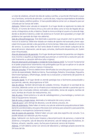 un estar de celadores, almacén de sillas de ruedas y camillas, un punto de información a usua-
rios y familiares, ventanilla de admisión, cuartos de aseo, máquinas expendedoras de bebidas
y comida rápida y teléfono público. Si fuera posible debería contar con un despacho para ser
utilizado por las fuerzas del orden.
Admisión. Deberá estar ubicada en recepción. Es el lugar donde se registrarán los datos de
filiación, el número de historia clínica y otra serie de datos como la hora de llegada del pa-
ciente, el diagnóstico al alta, el destino. Desde la misma se dirige al usuario a la zona de triaje,
donde se decidirá el destino y orden de asistencia en función de la gravedad y el origen del
problema (ver apartado de triaje más adelante).
Sala de críticos/Emergencias. Está destinada a pacientes cuya situación vital no permita de-
mora en la asistencia. Debe estar dotada con medios de soporte vital avanzado y tener capa-
cidad mínima para atender a dos pacientes al mismo tiempo. Debe estar ubicada en el centro
del servicio. Su acceso debe ser fácil tanto desde el exterior como desde cualquiera de las
áreas del servicio: observación, sala de rayos, consultas, clasificación de pacientes, etc. Suelen
estar infrautilizadas.
Área de observación de pacientes. Es el lugar donde permanecen los pacientes con diagnós-
ticos inciertos o aquellos ya diagnosticados que precisan un control de su evolución para de-
cidir finalmente su ubicación definitiva (alta o ingreso).
Área de observación prolongada o Unidad de Corta Estancia (UCE). Su función fundamental
es el poder proporcionar tratamientos más prolongados que los que se aplican en la sala de
observación habitual y ahorrar ingresos innecesarios.
Área de consultas. El Servicio deberá tener identificadas las consultas para la asistencia a pa-
cientes de especialidades: Medicina Interna, Traumatología, Pediatría, Ginecología, Psiquiatría,
Otorrinolaringología y Oftalmología, donde tras la evaluación y tratamiento del paciente se
decidirá su destino.
Consulta rápida. Es el lugar donde se atiende patología leve o fácilmente protocolizable y
que permite, además, descongestionar el SUH.
Sala de sillones. También denominada de cuidados mínimos. Situada en la vecindad de las
consultas, debiendo contar con la infraestructura necesaria para atender a pacientes que no
precisan estar encamados (sillones reclinables y extensibles, tomas de oxígeno, bombas de
vacío, bombas de infusión de medicamentos, etc).
Sala de yesos. Estará próxima a la sala de radiodiagnóstico y traumatología y contará con
todo el equipamiento necesario.
Sala de curas y cirugía menor, destinada a la realización de curas y suturas.
“Sala de sucio”, para drenaje de abscesos, cura de úlceras y escaras, etc.
Salas de aislamiento. Debe haber al menos una sala de aislamiento psiquiátrico/social (debi-
damente acondicionada) y otra para infecciosos (con ventanas para aireación) y para pacientes
debilitados o neutropénicos (aislamiento inverso).
Sala de espera de pacientes. Deberá haber una por cada área específica de consulta. Si es
posible dotada con televisión y/o hilo musical.
Otros: habitación con ducha para limpieza y descontaminación de personas y material de
asistencia y transporte, sala de descanso del personal, sala de trabajo para facultativos, bi-
blioteca, almacén, taquillas, aseos, duchas para el personal, servicio de limpieza.
Además, el SUH debería contar con servicio de laboratorio y radiología propios durante las
24 horas del día.
Servicio de urgencias. Conceptos, organización y triaje
Capítulo 2 l 11
 