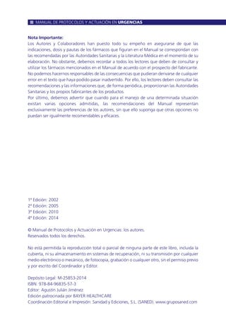 Nota Importante:
Los Autores y Colaboradores han puesto todo su empeño en asegurarse de que las
indicaciones, dosis y pautas de los fármacos que figuran en el Manual se correspondan con
las recomendadas por las Autoridades Sanitarias y la Literatura Médica en el momento de su
elaboración. No obstante, debemos recordar a todos los lectores que deben de consultar y
utilizar los fármacos mencionados en el Manual de acuerdo con el prospecto del fabricante.
No podemos hacernos responsables de las consecuencias que pudieran derivarse de cualquier
error en el texto que haya podido pasar inadvertido. Por ello, los lectores deben consultar las
recomendaciones y las informaciones que, de forma periódica, proporcionan las Autoridades
Sanitarias y los propios fabricantes de los productos.
Por último, debemos advertir que cuando para el manejo de una determinada situación
existan varias opciones admitidas, las recomendaciones del Manual representan
exclusivamente las preferencias de los autores, sin que ello suponga que otras opciones no
puedan ser igualmente recomendables y eficaces.
1ª Edición: 2002
2ª Edición: 2005
3ª Edición: 2010
4ª Edición: 2014
© Manual de Protocolos y Actuación en Urgencias: los autores.
Reservados todos los derechos.
No está permitida la reproducción total o parcial de ninguna parte de este libro, incluida la
cubierta, ni su almacenamiento en sistemas de recuperación, ni su transmisión por cualquier
medio electrónico o mecánico, de fotocopia, grabación o cualquier otro, sin el permiso previo
y por escrito del Coordinador y Editor.
Depósito Legal: M-25853-2014
ISBN: 978-84-96835-57-3
Editor: Agustín Julián Jiménez
Edición patrocinada por BAYER HEALTHCARE
Coordinación Editorial e Impresión: Sanidad y Ediciones, S.L. (SANED). www.gruposaned.com
MANUAL DE PROTOCOLOS Y ACTUACIÓN EN URGENCIAS
 