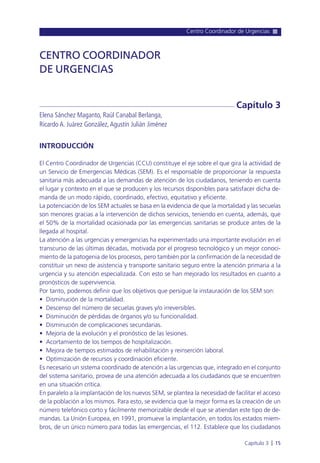 Centro Coordinador de Urgencias
Capítulo 3 l 15
INTRODUCCIÓN
El Centro Coordinador de Urgencias (CCU) constituye el eje sobre el que gira la actividad de
un Servicio de Emergencias Médicas (SEM). Es el responsable de proporcionar la respuesta
sanitaria más adecuada a las demandas de atención de los ciudadanos, teniendo en cuenta
el lugar y contexto en el que se producen y los recursos disponibles para satisfacer dicha de-
manda de un modo rápido, coordinado, efectivo, equitativo y eficiente.
La potenciación de los SEM actuales se basa en la evidencia de que la mortalidad y las secuelas
son menores gracias a la intervención de dichos servicios, teniendo en cuenta, además, que
el 50% de la mortalidad ocasionada por las emergencias sanitarias se produce antes de la
llegada al hospital.
La atención a las urgencias y emergencias ha experimentado una importante evolución en el
transcurso de las últimas décadas, motivada por el progreso tecnológico y un mejor conoci-
miento de la patogenia de los procesos, pero también por la confirmación de la necesidad de
constituir un nexo de asistencia y transporte sanitario seguro entre la atención primaria a la
urgencia y su atención especializada. Con esto se han mejorado los resultados en cuanto a
pronósticos de supervivencia.
Por tanto, podemos definir que los objetivos que persigue la instauración de los SEM son:
• Disminución de la mortalidad.
• Descenso del número de secuelas graves y/o irreversibles.
• Disminución de pérdidas de órganos y/o su funcionalidad.
• Disminución de complicaciones secundarias.
• Mejoría de la evolución y el pronóstico de las lesiones.
• Acortamiento de los tiempos de hospitalización.
• Mejora de tiempos estimados de rehabilitación y reinserción laboral.
• Optimización de recursos y coordinación eficiente.
Es necesario un sistema coordinado de atención a las urgencias que, integrado en el conjunto
del sistema sanitario, provea de una atención adecuada a los ciudadanos que se encuentren
en una situación crítica.
En paralelo a la implantación de los nuevos SEM, se plantea la necesidad de facilitar el acceso
de la población a los mismos. Para esto, se evidencia que la mejor forma es la creación de un
número telefónico corto y fácilmente memorizable desde el que se atiendan este tipo de de-
mandas. La Unión Europea, en 1991, promueve la implantación, en todos los estados miem-
bros, de un único número para todas las emergencias, el 112. Establece que los ciudadanos
CENTRO COORDINADOR
DE URGENCIAS
Elena Sánchez Maganto, Raúl Canabal Berlanga,
Ricardo A. Juárez González,Agustín Julián Jiménez
Capítulo 3
 