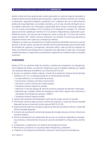 podrán utilizar de forma gratuita este número para pedir, en casos de urgente necesidad, la
asistencia de los servicios públicos que se requieran: urgencia sanitaria, extinción de incendios
y salvamento, seguridad ciudadana y protección civil, cualquiera que sea la administración
pública de la que dependan. Los estados miembros, y en el caso concreto de España las co-
munidades autónomas, han instaurado y regularizado dicho número universal de urgencias
112. En muchas comunidades, el CCU sanitario se ha integrado en el propio 112, mientras
algunas otras han optado por mantener el CCU sanitario independiente, duplicando la posi-
bilidad de acceso a los recursos de emergencias, tanto a través del 112 como del número
propio sanitario, 061. Ambos números mantienen una conexión funcional que garantiza la
respuesta sanitaria ante urgencias y emergencias médicas.
El objetivo, en todo caso, es proporcionar a todas las personas del ámbito nacional un servicio
gratuito, y de fácil acceso, que permita atender de forma personalizada y permanente todas
las llamadas de urgencias y emergencias, valorando todos y cada uno de los incidentes en
todas sus vertientes para proporcionar la respuesta más adecuada en cada caso. Se encarga
también de realizar un seguimiento y coordinación integral de los incidentes hasta su completa
resolución.
FUNCIONES
Desde el CCU se coordinan todos los sectores o ámbitos de competencia en emergencias,
con el objetivo de ofrecer una atención integral para que el ciudadano obtenga con rapidez
una respuesta adecuada al problema. Las funciones del CCU son:
• Acceso a la asistencia médica urgente, a través de la regulación sanitaria de las llamadas
recibidas en el 112. La respuesta puede ser (o combinaciones de ellas):
– Consejo telefónico, sin movilización de recursos.
– Instrucciones a testigos y primeros intervinientes.
– Derivación a centro sanitario por medios propios.
– Transporte sanitario urgente no asistido.
– Valoración in situ por equipos de atención primaria o equipos de atención continuada.
– Valoración por unidades móviles de emergencias (UVI móvil, soporte vital, enfermero y
helicóptero de emergencias sanitarias –HEMS–).
– Transporte sanitario urgente asistido.
• Gestión del transporte interhospitalario, tanto de alto riesgo como el no asistido.
• Información sanitaria sobre recursos y centros de urgencias, a través del Servicio Sanidad
Responde (acceso a través del número gratuito 902 25 25 30).
• Seguimiento de enfermos incluidos en planes de atención al enfermo crónico, a través del
Servicio Sanidad Responde.
• Funciones de coordinación sanitaria de equipos de emergencias y/o con otras instituciones
sanitarias públicas.
• Facilita la coordinación y/o colaboración de recursos no sanitarios implicados en emergen-
cias sanitarias, movilizando los recursos en caso de necesidad (Cruz Roja, policía, bombe-
ros).
• Coordinación y colaboración con sistemas de emergencias vecinos.
• Planificación y asistencia en caso de grandes emergencias y catástrofes.
• Colabora en los programas de difusión y educación sanitaria para las emergencias.
MANUAL DE PROTOCOLOS Y ACTUACIÓN EN URGENCIAS
16 l Capítulo 3
 