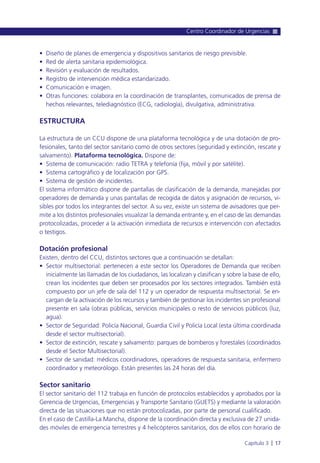 • Diseño de planes de emergencia y dispositivos sanitarios de riesgo previsible.
• Red de alerta sanitaria epidemiológica.
• Revisión y evaluación de resultados.
• Registro de intervención médica estandarizado.
• Comunicación e imagen.
• Otras funciones: colabora en la coordinación de transplantes, comunicados de prensa de
hechos relevantes, telediagnóstico (ECG, radiología), divulgativa, administrativa.
ESTRUCTURA
La estructura de un CCU dispone de una plataforma tecnológica y de una dotación de pro-
fesionales, tanto del sector sanitario como de otros sectores (seguridad y extinción, rescate y
salvamento). Plataforma tecnológica. Dispone de:
• Sistema de comunicación: radio TETRA y telefonía (fija, móvil y por satélite).
• Sistema cartográfico y de localización por GPS.
• Sistema de gestión de incidentes.
El sistema informático dispone de pantallas de clasificación de la demanda, manejadas por
operadores de demanda y unas pantallas de recogida de datos y asignación de recursos, vi-
sibles por todos los integrantes del sector. A su vez, existe un sistema de avisadores que per-
mite a los distintos profesionales visualizar la demanda entrante y, en el caso de las demandas
protocolizadas, proceder a la activación inmediata de recursos e intervención con afectados
o testigos.
Dotación profesional
Existen, dentro del CCU, distintos sectores que a continuación se detallan:
• Sector multisectorial: pertenecen a este sector los Operadores de Demanda que reciben
inicialmente las llamadas de los ciudadanos, las localizan y clasifican y sobre la base de ello,
crean los incidentes que deben ser procesados por los sectores integrados. También está
compuesto por un jefe de sala del 112 y un operador de respuesta multisectorial. Se en-
cargan de la activación de los recursos y también de gestionar los incidentes sin profesional
presente en sala (obras públicas, servicios municipales o resto de servicios públicos (luz,
agua).
• Sector de Seguridad: Policía Nacional, Guardia Civil y Policía Local (esta última coordinada
desde el sector multisectorial).
• Sector de extinción, rescate y salvamento: parques de bomberos y forestales (coordinados
desde el Sector Multisectorial).
• Sector de sanidad: médicos coordinadores, operadores de respuesta sanitaria, enfermero
coordinador y meteorólogo. Están presentes las 24 horas del día.
Sector sanitario
El sector sanitario del 112 trabaja en función de protocolos establecidos y aprobados por la
Gerencia de Urgencias, Emergencias y Transporte Sanitario (GUETS) y mediante la valoración
directa de las situaciones que no están protocolizadas, por parte de personal cualificado.
En el caso de Castilla-La Mancha, dispone de la coordinación directa y exclusiva de 27 unida-
des móviles de emergencia terrestres y 4 helicópteros sanitarios, dos de ellos con horario de
Centro Coordinador de Urgencias
Capítulo 3 l 17
 
